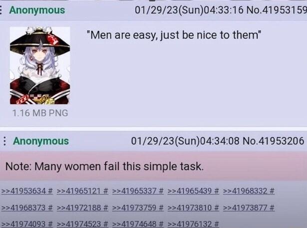 E Anonymous 01/29/23(Sun)04:33:16 No.41953159 "Men are easy, just be nice to them" 1.16 MB PNG Anonymous 01/29/23(Sun)04:34:08 No.41953206 Note: Many women fail this simple task. >>41953634 # >>41965121 # >>41965337 # >>41965439 # >>41968332 # >>41968373 # >>41972188 # >>41973759 # >>41973810 # >>41973877 # >>41974093 # >>41974523 # >>41974648 # >>41976132 #