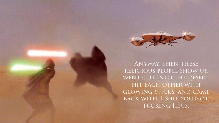 ANYWAY, THEN THESE RELIGIOUS PEOPLE SHOW UP, WENT OUT INTO THE DESERT, HIT EACH OTHER WITH GLOWING STICKS, AND CAME BACK WITH, I S--- YOU NOT, F------ JESUS.