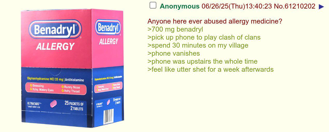 Benadryl (Benadryl ALLERGY ALLERGY Diphenhydramine HCI 25 mg | Antihistamine Sneezing Itchy, Watery Eyes Runny Nose Itchy Throat Diphenhydramine HC 25 mg Antilistamine Secting Of Rainy Madry Eyes Ma ☐ Anonymous 06/26/25(Thu)13:40:23 No.61210202 Anyone here ever abused allergy medicine? >700 mg benadryl >pick up phone to play clash of clans >spend 30 minutes on my village >phone vanishes >phone was upstairs the whole time >feel like utter shet for a week afterwards ULTRATABS small tablet size 25 PACKETS OF 2 TABLETS