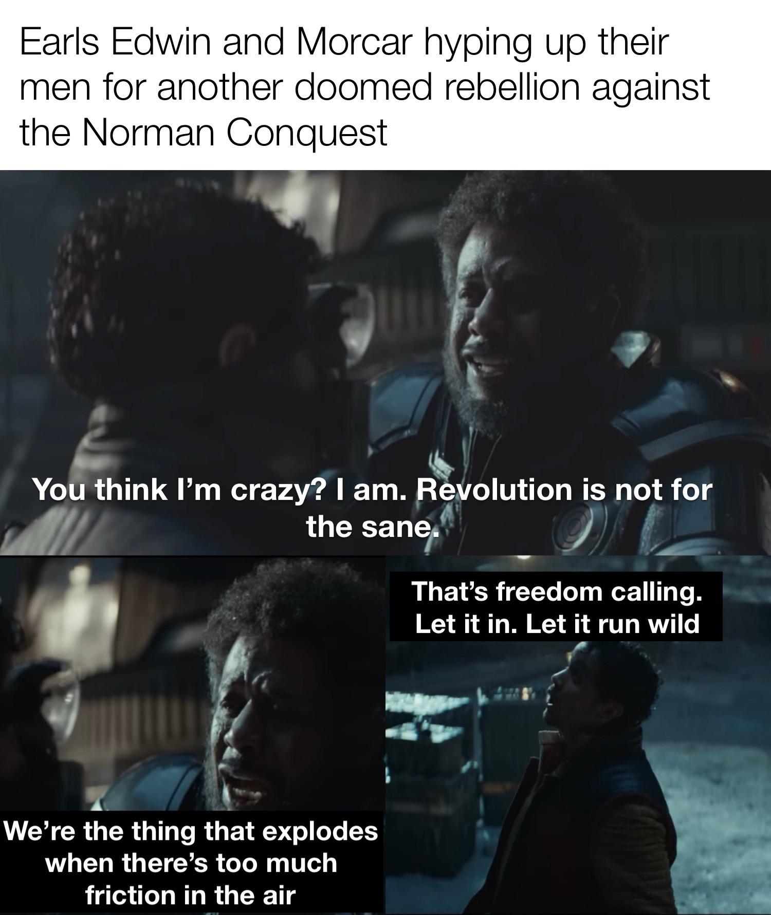 Earls Edwin and Morcar hyping up their men for another doomed rebellion against the Norman Conquest You think I'm crazy? I am. Revolution is not for the sane. That's freedom calling. Let it in. Let it run wild We're the thing that explodes when there's too much friction in the air