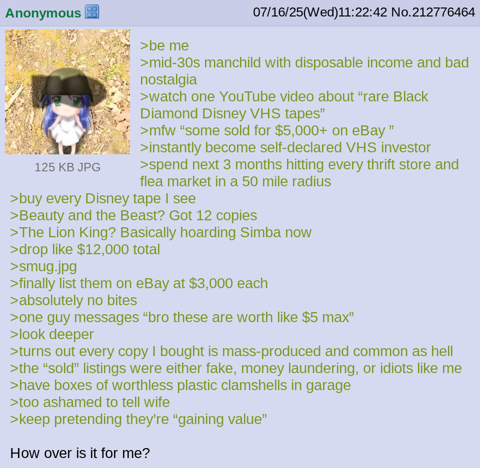 Anonymous 125 KB JPG >be me 07/16/25(Wed)11:22:42 No.212776464 >mid-30s manchild with disposable income and bad nostalgia >watch one YouTube video about "rare Black Diamond Disney VHS tapes" >mfw "some sold for $5,000+ on eBay " > instantly become self-declared VHS investor >spend next 3 months hitting every thrift store and flea market in a 50 mile radius >buy every Disney tape I see >Beauty and the Beast? Got 12 copies >The Lion King? Basically hoarding Simba now >drop like $12,000 total >smug.jpg >finally list them on eBay at $3,000 each >absolutely no bites >one guy messages "bro these are worth like $5 max" >look deeper >turns out every copy I bought is mass-produced and common as hell >the "sold" listings were either fake, money laundering, or idiots like me >have boxes of worthless plastic clamshells in garage >too ashamed to tell wife >keep pretending they're "gaining value" How over is it for me?