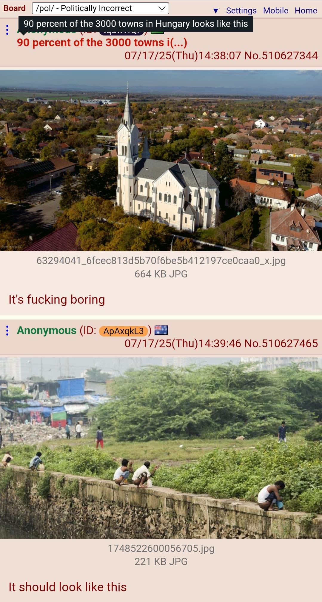 Board /pol/ - Politically Incorrect ▼ Settings Mobile Home 90 percent of the 3000 towns in Hungary looks like this 90 percent of the 3000 towns i(...) 07/17/25(Thu)14:38:07 No.510627344 63294041_6fcec813d5b70f6be5b412197ce0caa0_x.jpg 664 KB JPG It's f------ boring Anonymous (ID: ApAxqkL3) 07/17/25(Thu)14:39:46 No.510627465 1748522600056705.jpg 221 KB JPG It should look like this