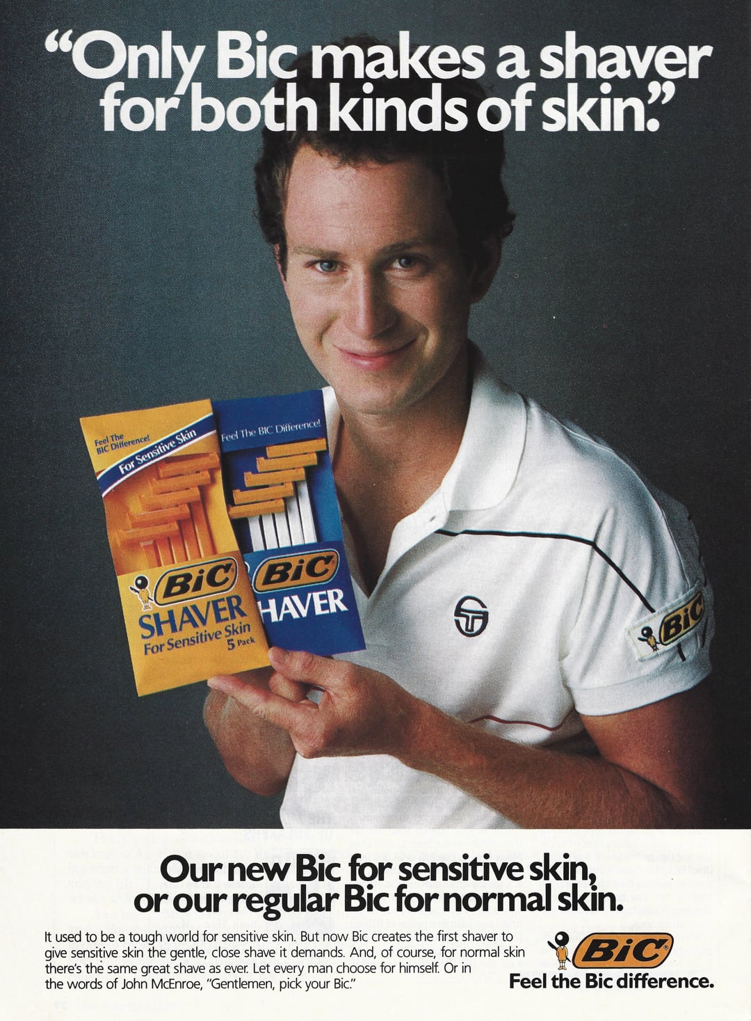 "Only Bic makes a shaver for both kinds of skin" Feel The BIC Difference! For Sensitive Skin Feel The BIC Difference! BIC Bic SHAVER HAVER For Sensitive Skin 5 Pack ธ Bic Our new Bic for sensitive skin, or our regular Bic for normal skin. It used to be a tough world for sensitive skin. But now Bic creates the first shaver to give sensitive skin the gentle, close shave it demands. And, of course, for normal skin there's the same great shave as ever. Let every man choose for himself. Or in the words of John McEnroe, "Gentlemen, pick your Bic." BiC Feel the Bic difference.