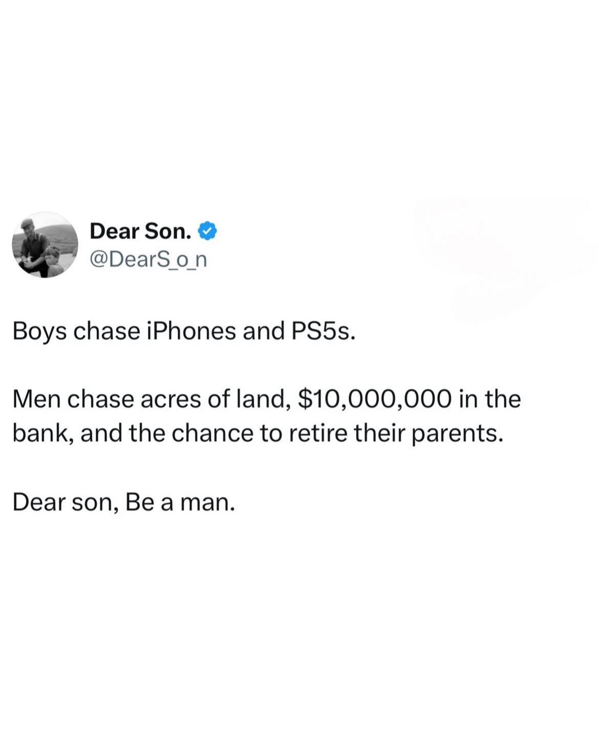 Dear Son. ❤ @DearS_o_n Boys chase iPhones and PS5s. Men chase acres of land, $10,000,000 in the bank, and the chance to retire their parents. Dear son, Be a man.
