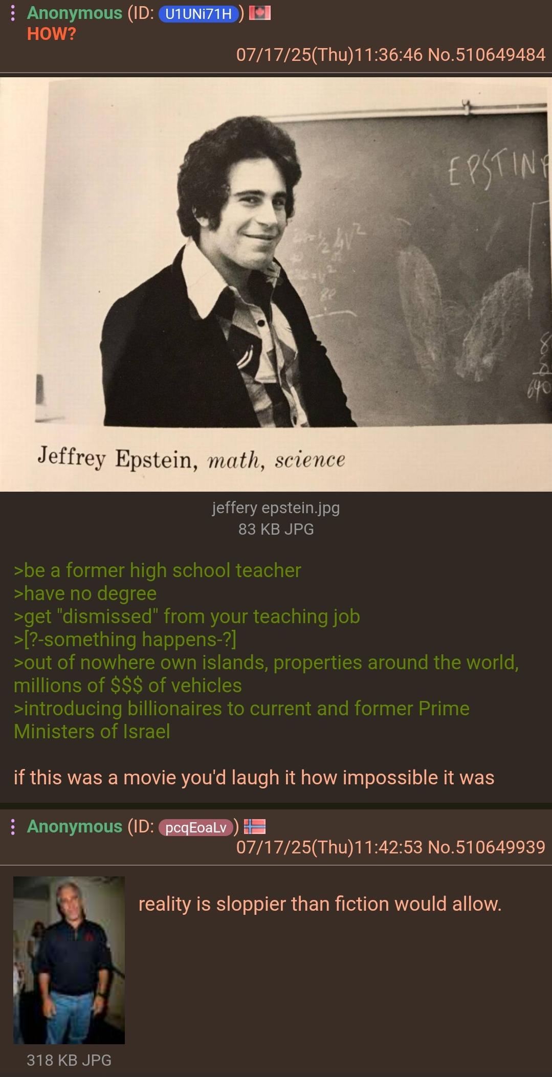 : Anonymous (ID: U1UNI71H) HOW? 07/17/25(Thu)11:36:46 No.510649484 EPSTING 640 Jeffrey Epstein, math, science jeffery epstein.jpg 83 KB JPG >be a former high school teacher >have no degree >get "dismissed" from your teaching job >[?-something happens-?] >out of nowhere own islands, properties around the world, millions of $$$ of vehicles >introducing billionaires to current and former Prime Ministers of Israel if this was a movie you'd laugh it how impossible it was Anonymous (ID: pcqEoaLv) == 07/17/25(Thu)11:42:53 No.510649939 reality is sloppier than fiction would allow. 318 KB JPG
