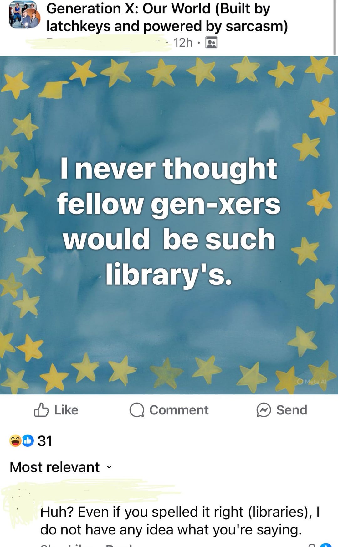 Generation X: Our World (Built by latchkeys and powered by sarcasm) 12h I never thought fellow gen-xers would be such library's. ✓ Like Comment Send 31 Meta Al Most relevant Huh? Even if you spelled it right (libraries), I do not have any idea what you're saying.