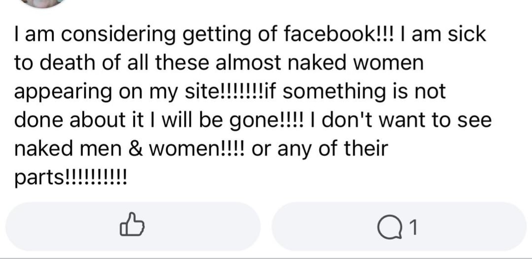 I am considering getting of facebook!!! I am sick to death of all these almost naked women appearing on my site!!!!!!!if something is not done about it I will be gone!!!! I don't want to see naked men & women!!!! or any of their parts!!!!!!!!!! B Q1