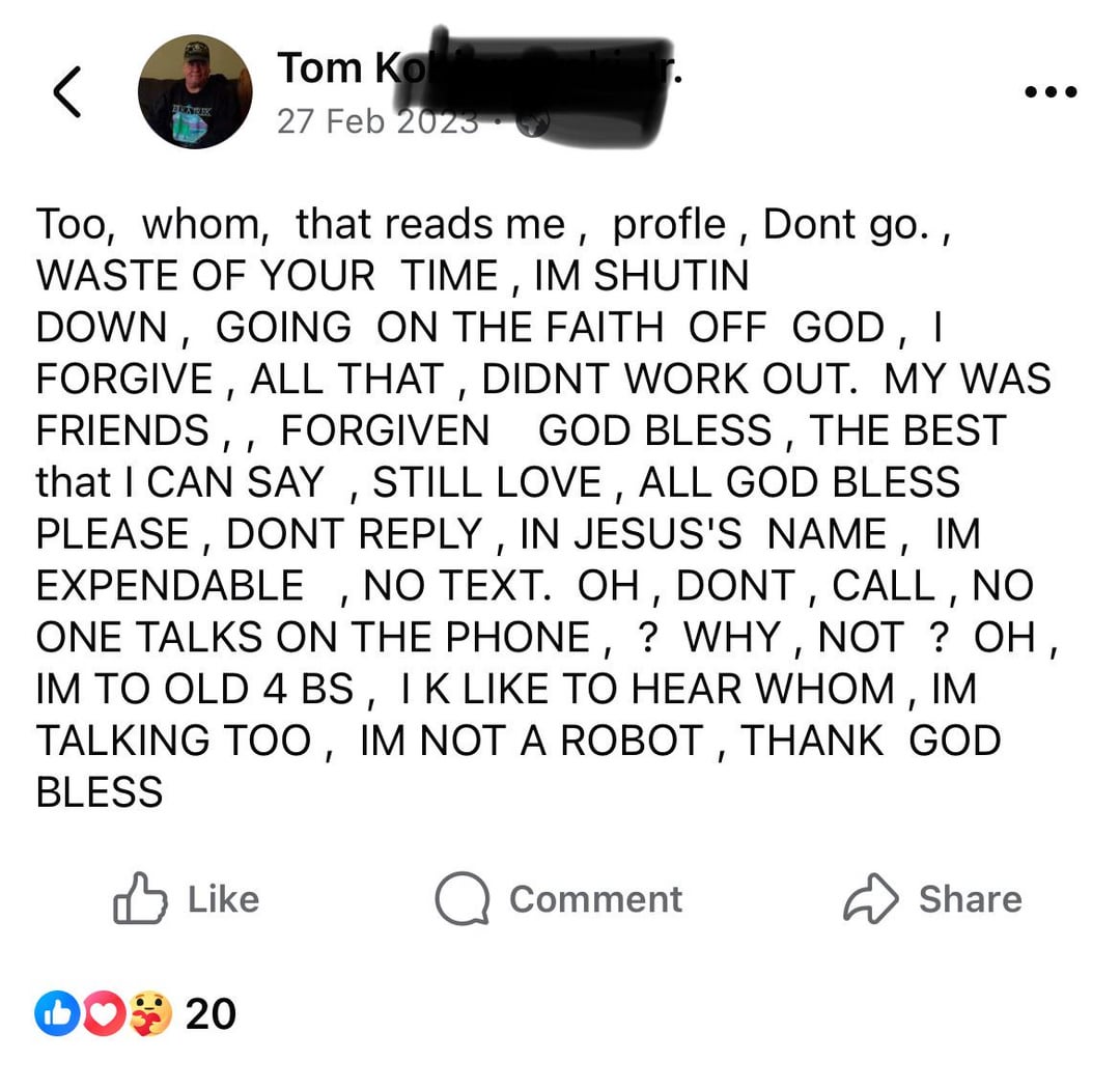 Tom Ko 27 Feb 2023 Too, whom, that reads me, profle, Dont go., WASTE OF YOUR TIME, IM SHUTIN DOWN, GOING ON THE FAITH OFF GOD, I FORGIVE, ALL THAT, DIDNT WORK OUT. MY WAS FRIENDS,, FORGIVEN GOD BLESS, THE BEST that I CAN SAY, STILL LOVE, ALL GOD BLESS PLEASE, DONT REPLY, IN JESUS'S NAME, IM EXPENDABLE, NO TEXT. OH, DONT, CALL, NO ONE TALKS ON THE PHONE, ? WHY, NOT? OH, IM TO OLD 4 BS, I K LIKE TO HEAR WHOM, IM TALKING TOO, IM NOT A ROBOT, THANK GOD BLESS Like DO 20 Comment Share
