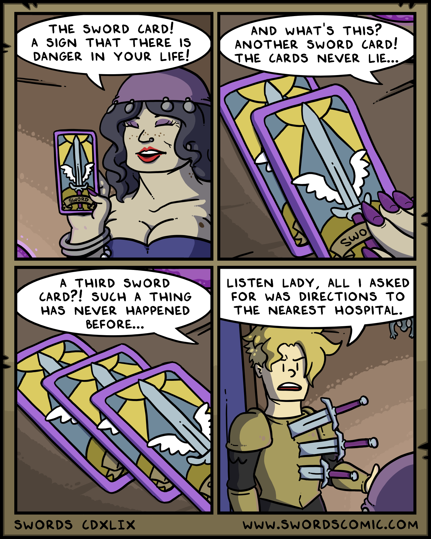 THE SWORD CARD! A SIGN THAT THERE IS DANGER IN YOUR LIFE! AND WHAT'S THIS? ANOTHER SWORD CARD! THE CARDS NEVER LIE... SWORD Swo A THIRD SWORD CARD?! SUCH A THING HAS NEVER HAPPENED BEFORE... LISTEN LADY, ALL I ASKED FOR WAS DIRECTIONS TO THE NEAREST HOSPITAL. SWORDS CDXLIX WWW.SWORDSCOMIC.COM