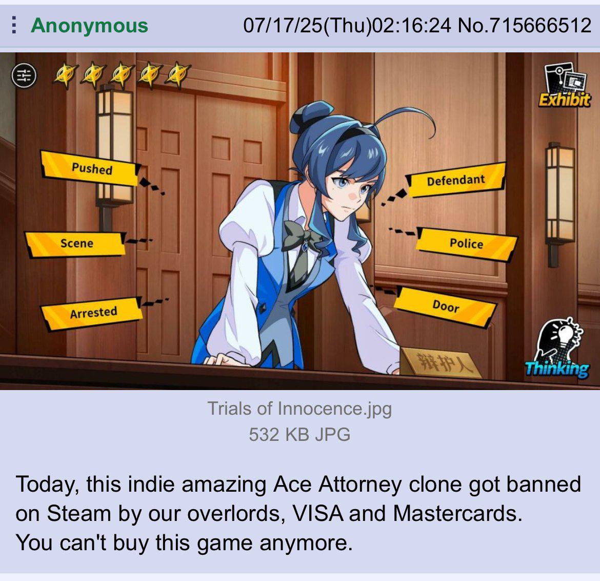 -T IT Anonymous 07/17/25(Thu)02:16:24 No.715666512 Pushed Scene Arrested Defendant Police Door Exhibit 辩护人 Thinking Trials of Innocence.jpg 532 KB JPG Today, this indie amazing Ace Attorney clone got banned on Steam by our overlords, VISA and Mastercards. You can't buy this game anymore.