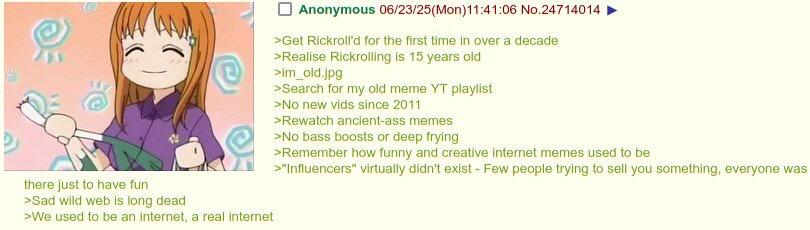 S Anonymous 06/23/25(Mon)11:41:06 No.24714014 >Get Rickroll'd for the first time in over a decade >Realise Rickrolling is 15 years old >im_old.jpg >Search for my old meme YT playlist >No new vids since 2011 >Rewatch ancient-ass memes >No bass boosts or deep frying >Remember how funny and creative internet memes used to be >"Influencers" virtually didn't exist - Few people trying to sell you something, everyone was there just to have fun >Sad wild web is long dead >We used to be an internet, a real internet