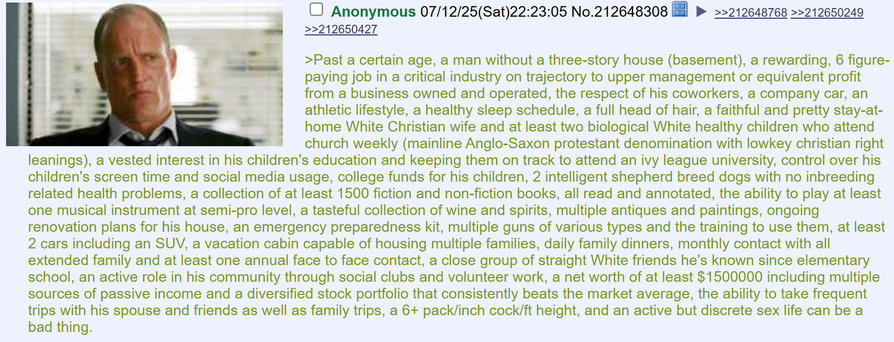 ☐ Anonymous 07/12/25(Sat)22:23:05 No.212648308 >>212650427 >>212648768 >>212650249 >Past a certain age, a man without a three-story house (basement), a rewarding, 6 figure- paying job in a critical industry on trajectory to upper management or equivalent profit from a business owned and operated, the respect of his coworkers, a company car, an athletic lifestyle, a healthy sleep schedule, a full head of hair, a faithful and pretty stay-at- home White Christian wife and at least two biological White healthy children who attend church weekly (mainline Anglo-Saxon protestant denomination with lowkey christian right leanings), a vested interest in his children's education and keeping them on track to attend an ivy league university, control over his children's screen time and social media usage, college funds for his children, 2 intelligent shepherd breed dogs with no inbreeding related health problems, a collection of at least 1500 fiction and non-fiction books, all read and annotated, the ability to play at least one musical instrument at semi-pro level, a tasteful collection of wine and spirits, multiple antiques and paintings, ongoing renovation plans for his house, an emergency preparedness kit, multiple guns of various types and the training to use them, at least 2 cars including an SUV, a vacation cabin capable of housing multiple families, daily family dinners, monthly contact with all extended family and at least one annual face to face contact, a close group of straight White friends he's known since elementary school, an active role in his community through social clubs and volunteer work, a net worth of at least $1500000 including multiple sources of passive income and a diversified stock portfolio that consistently beats the market average, the ability to take frequent trips with his spouse and friends as well as family trips, a 6+ pack/inch c---/ft height, and an active but discrete sex life can be a bad thing.