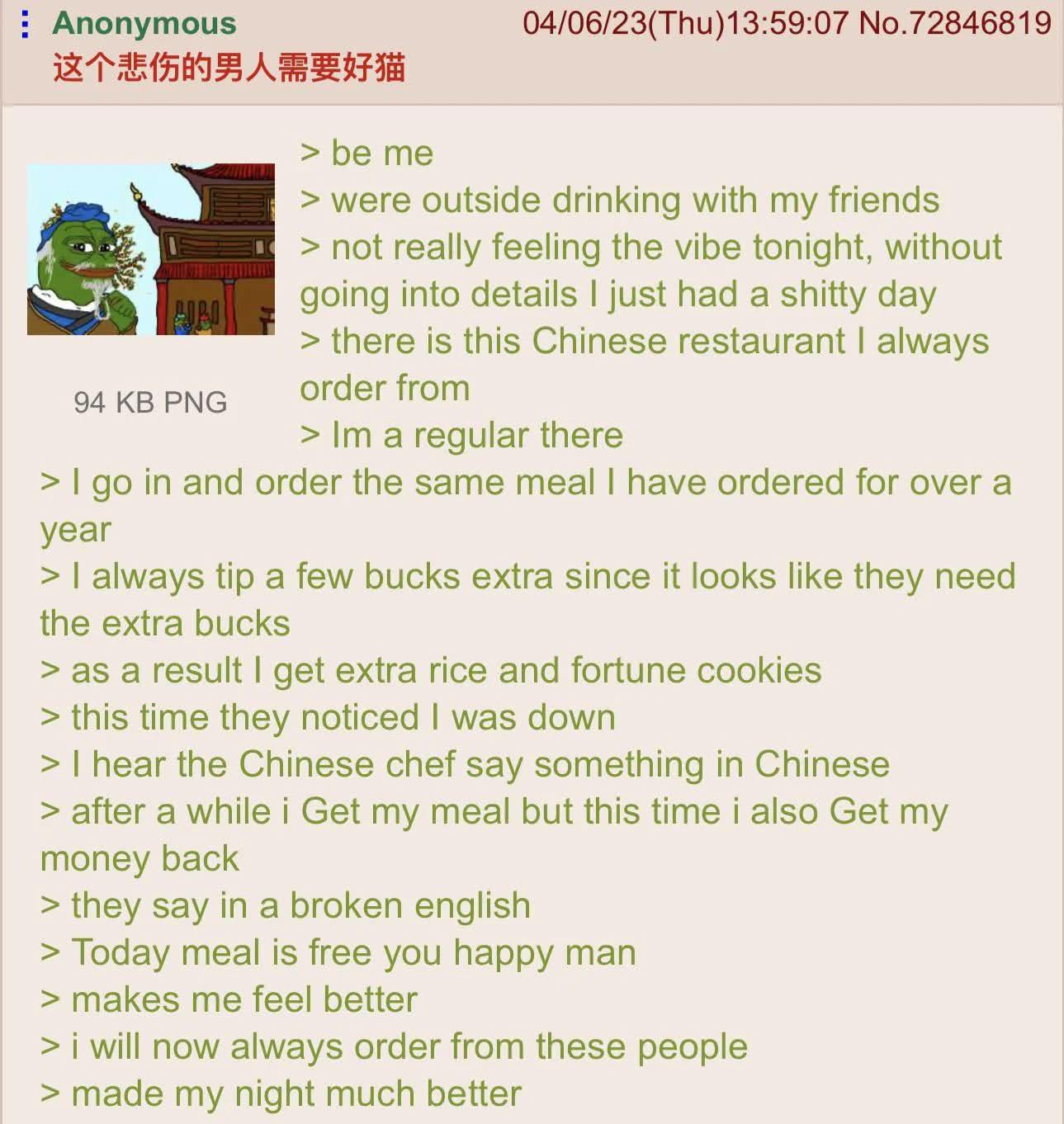 Anonymous 这个悲伤的男人需要好猫 94 KB PNG be me 04/06/23(Thu)13:59:07 No.72846819 > were outside drinking with my friends > not really feeling the vibe tonight, without going into details I just had a s----- day > there is this Chinese restaurant I always order from > Im a regular there > I go in and order the same meal I have ordered for over a year > I always tip a few bucks extra since it looks like they need the extra bucks > as a result I get extra rice and fortune cookies > this time they noticed I was down > I hear the Chinese chef say something in Chinese > after a while i Get my meal but this time i also Get my money back > they say in a broken english > Today meal is free you happy man > makes me feel better > i will now always order from these people > made my night much better