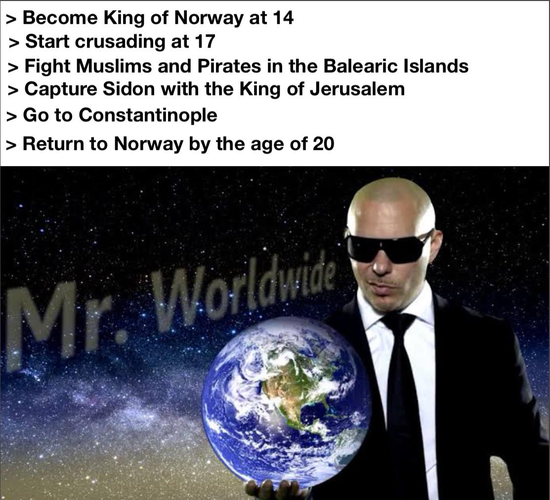 > Become King of Norway at 14 > Start crusading at 17 > Fight Muslims and Pirates in the Balearic Islands > Capture Sidon with the King of Jerusalem > Go to Constantinople > Return to Norway by the age of 20 Mr. Worldwide