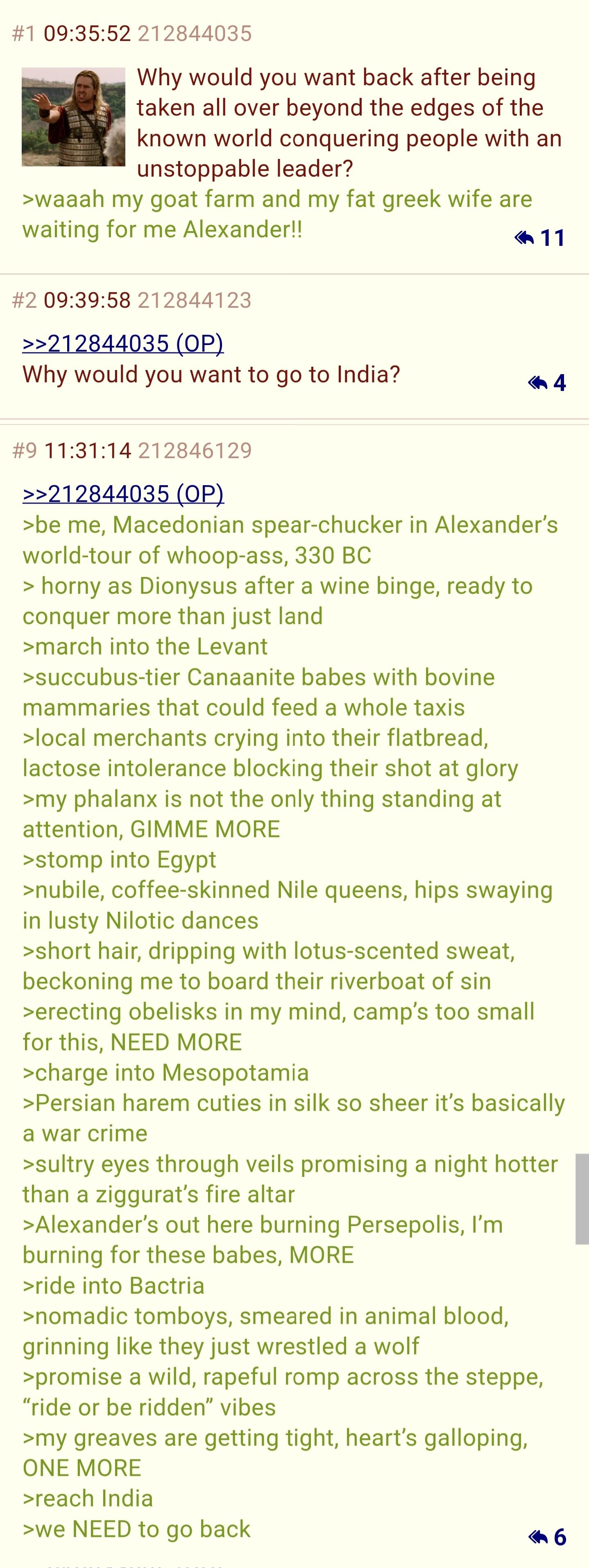 #1 09:35:52 212844035 Why would you want back after being taken all over beyond the edges of the known world conquering people with an unstoppable leader? >waaah my goat farm and my fat greek wife are waiting for me Alexander!! 11 #2 09:39:58 212844123 >>212844035 (OP) Why would you want to go to India? 4 #9 11:31:14 212846129 >>212844035 (OP) >be me, Macedonian spear-chucker in Alexander's world-tour of whoop-ass, 330 BC > horny as Dionysus after a wine binge, ready to conquer more than just land >march into the Levant >succubus-tier Canaanite babes with bovine mammaries that could feed a whole taxis >local merchants crying into their flatbread, lactose intolerance blocking their shot at glory >my phalanx is not the only thing standing at attention, GIMME MORE >stomp into Egypt >nubile, coffee-skinned Nile queens, hips swaying in lusty Nilotic dances >short hair, dripping with lotus-scented sweat, beckoning me to board their riverboat of sin >erecting obelisks in my mind, camp's too small for this, NEED MORE >charge into Mesopotamia >Persian harem cuties in silk so sheer it's basically a war crime >sultry eyes through veils promising a night hotter than a ziggurat's fire altar >Alexander's out here burning Persepolis, I'm burning for these babes, MORE >ride into Bactria >nomadic tomboys, smeared in animal blood, grinning like they just wrestled a wolf >promise a wild, rapeful romp across the steppe, "ride or be ridden" vibes >my greaves are getting tight, heart's galloping, ONE MORE >reach India >we NEED to go back 6