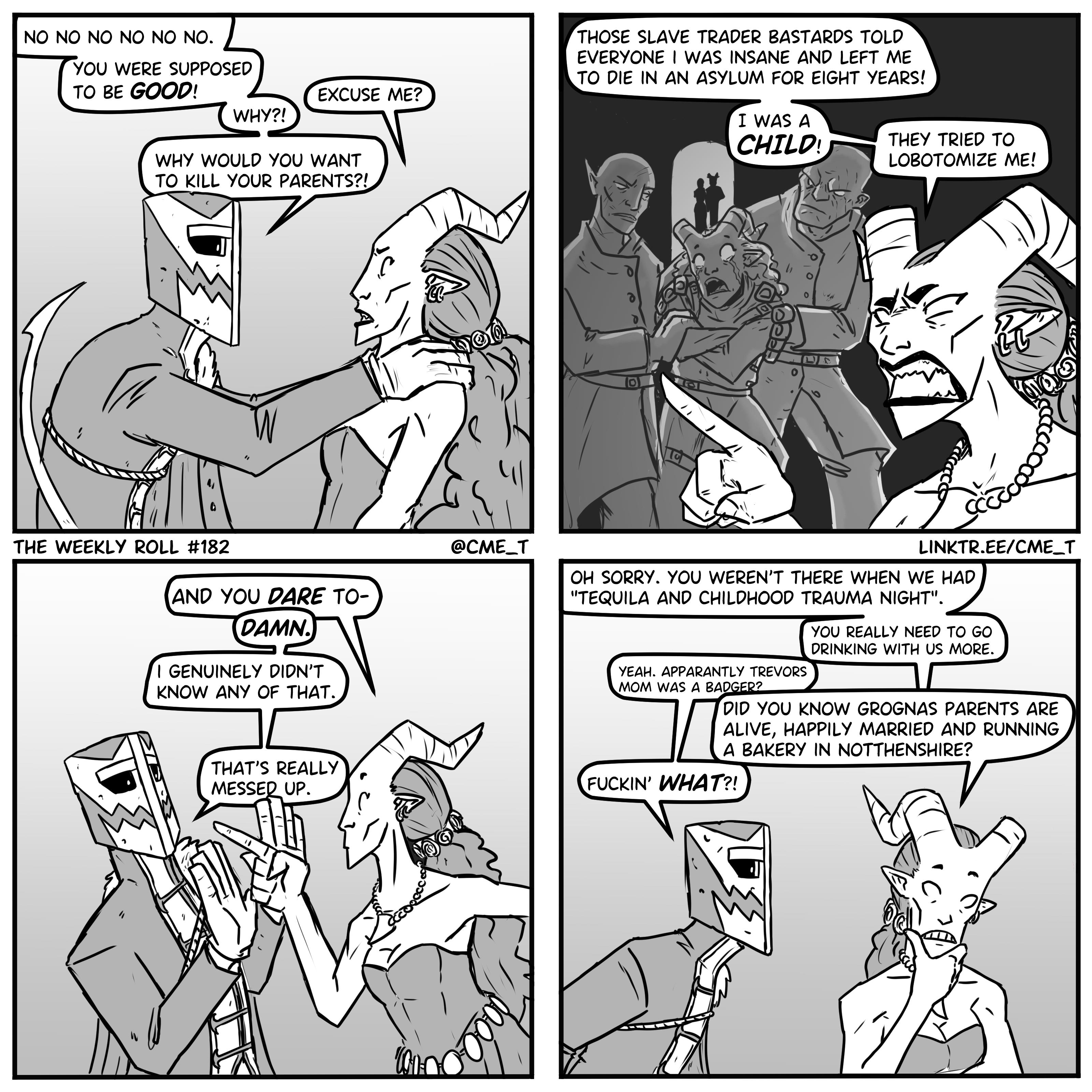 NO NO NO NO NO NO. YOU WERE SUPPOSED TO BE GOOD! EXCUSE ME? WHY?! WHY WOULD YOU WANT TO KILL YOUR PARENTS?! 0 7/ THOSE SLAVE TRADER BASTARDS TOLD EVERYONE I WAS INSANE AND LEFT ME TO DIE IN AN ASYLUM FOR EIGHT YEARS! I WAS A CHILD! THEY TRIED TO LOBOTOMIZE ME! " THE WEEKLY ROLL #182 AND YOU DARE TO- DAMN. I GENUINELY DIDN'T KNOW ANY OF THAT. THAT'S REALLY MESSED UP. @CME_T LINKTR.EE/CME_T OH SORRY. YOU WEREN'T THERE WHEN WE HAD "TEQUILA AND CHILDHOOD TRAUMA NIGHT". YEAH. APPARANTLY TREVORS MOM WAS A BADGER? YOU REALLY NEED TO GO DRINKING WITH US MORE. DID YOU KNOW GROGNAS PARENTS ARE ALIVE, HAPPILY MARRIED AND RUNNING A BAKERY IN NOTTHENSHIRE? F-----' WHAT?!
