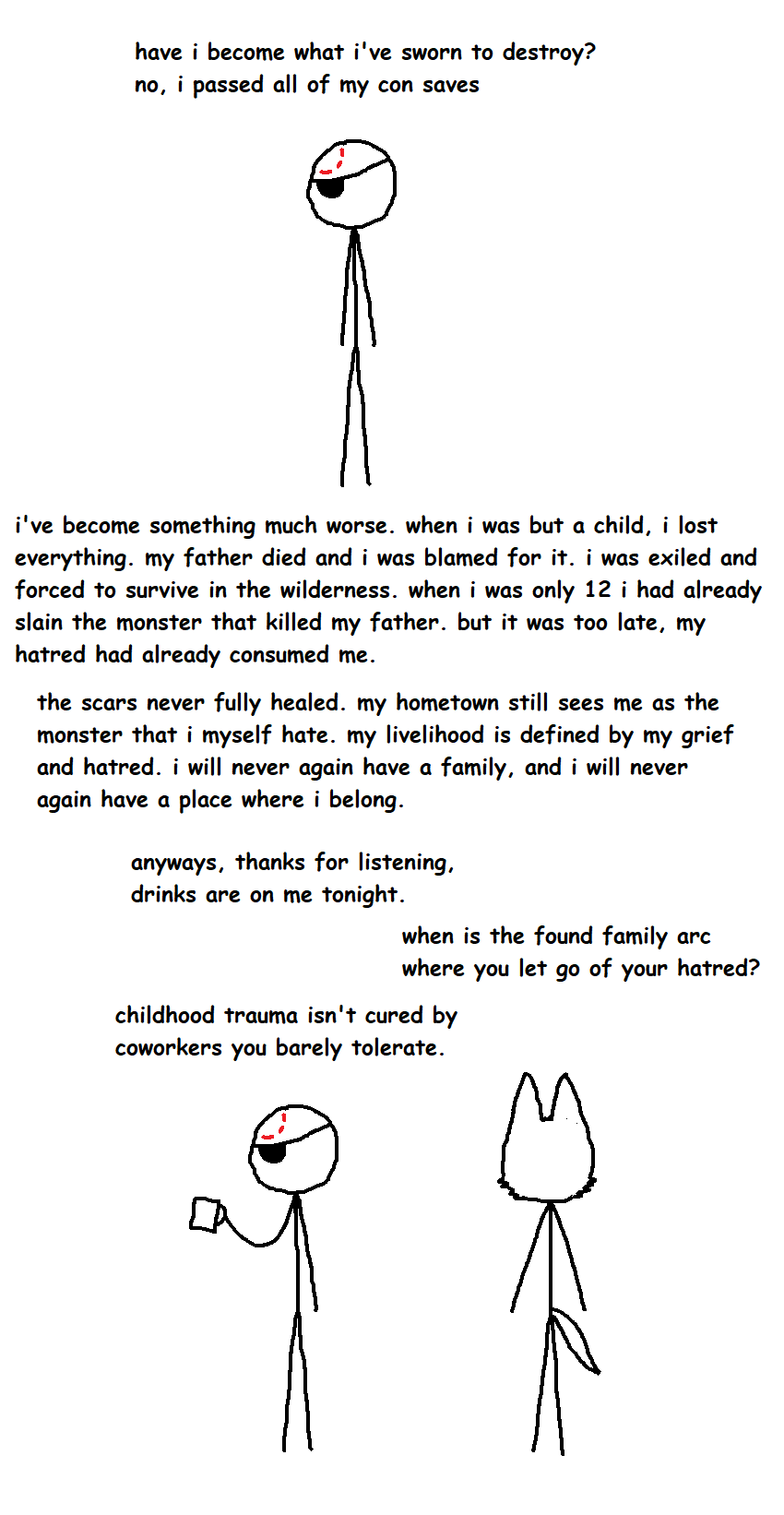have i become what i've sworn to destroy? no, i passed all of my con saves i've become something much worse. when i was but a child, i lost everything, my father died and i was blamed for it. i was exiled and forced to survive in the wilderness. when i was only 12 i had already slain the monster that killed my father. but it was too late, my hatred had already consumed me. the scars never fully healed. my hometown still sees me as the monster that i myself hate. my livelihood is defined by my grief and hatred. i will never again have a family, and i will never again have a place where i belong. anyways, thanks for listening, drinks are on me tonight. when is the found family arc where you let go of your hatred? childhood trauma isn't cured by coworkers you barely tolerate.