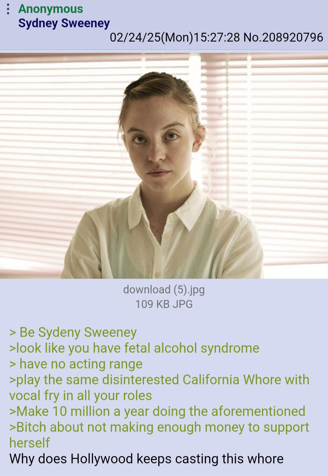 : Anonymous Sydney Sweeney 02/24/25(Mon) 15:27:28 No.208920796 download (5).jpg 109 KB JPG > Be Sydeny Sweeney >look like you have fetal alcohol syndrome > have no acting range >play the same disinterested California W---- with vocal fry in all your roles >Make 10 million a year doing the aforementioned >Bitch about not making enough money to support herself Why does Hollywood keeps casting this w----