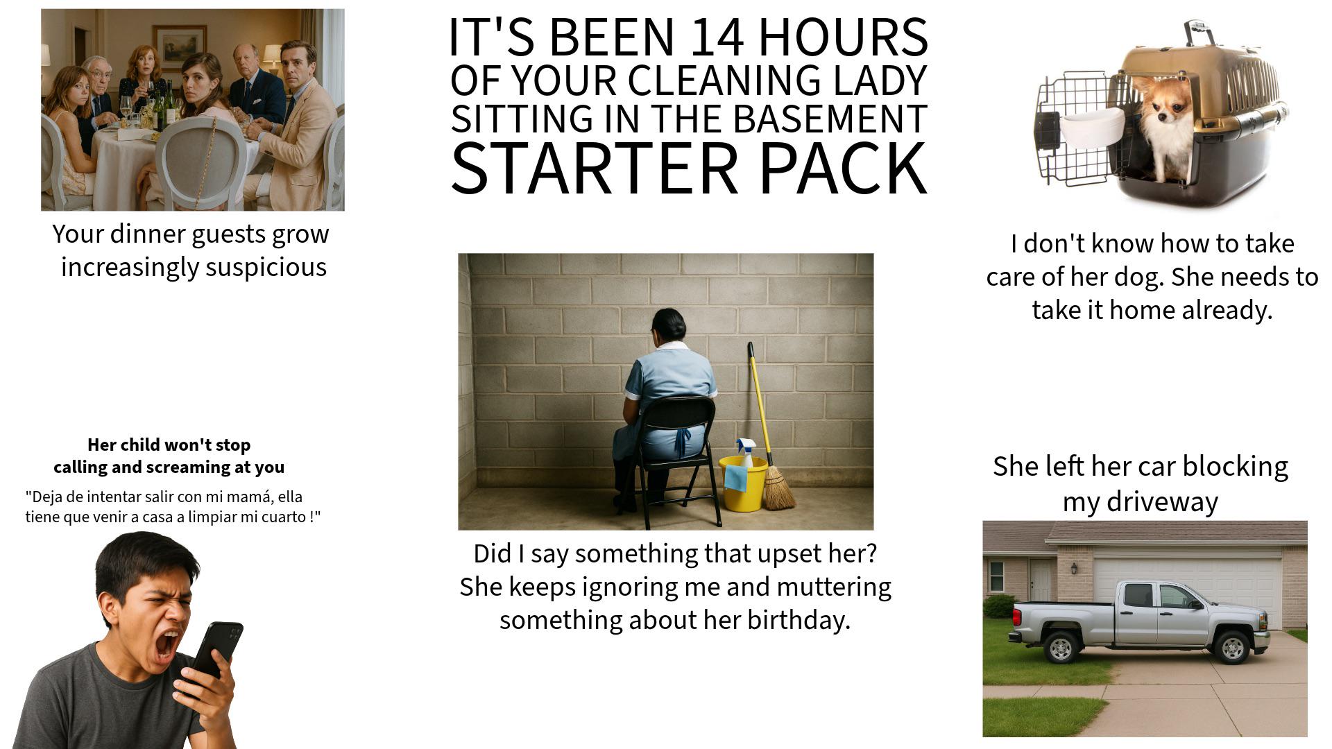 Your dinner guests grow increasingly suspicious IT'S BEEN 14 HOURS OF YOUR CLEANING LADY SITTING IN THE BASEMENT STARTER PACK I don't know how to take care of her dog. She needs to take it home already. Her child won't stop calling and screaming at you "Deja de intentar salir con mi mamá, ella tiene que venir a casa a limpiar mi cuarto!" Did I say something that upset her? She keeps ignoring me and muttering something about her birthday. She left her car blocking my driveway