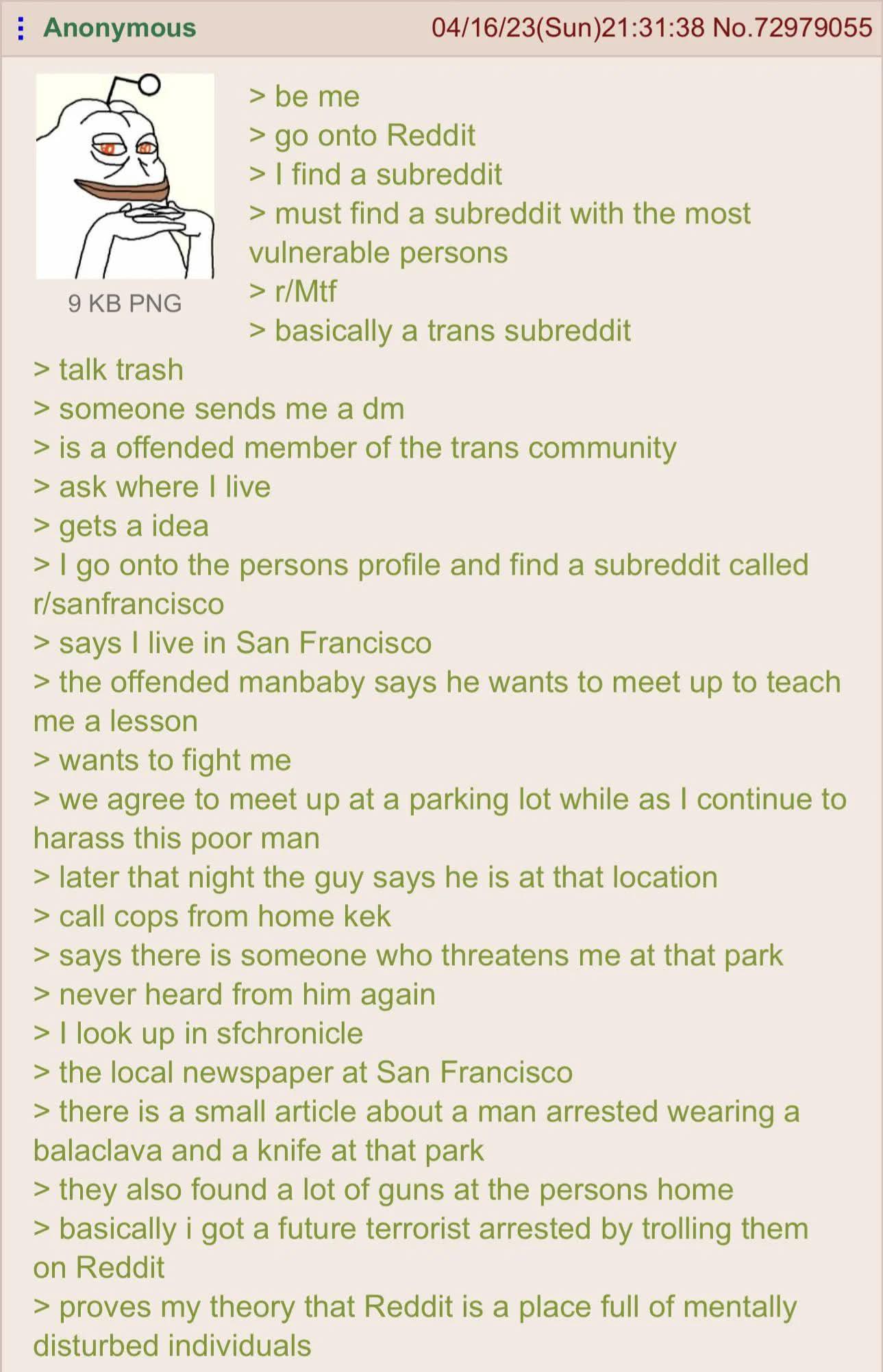 Anonymous 9 KB PNG > talk trash > be me 04/16/23(Sun)21:31:38 No.72979055 > go onto Reddit > I find a subreddit > must find a subreddit with the most vulnerable persons > r/Mtf > basically a trans subreddit > someone sends me a dm > is a offended member of the trans community > ask where I live > gets a idea > I go onto the persons profile and find a subreddit called r/sanfrancisco > says I live in San Francisco > the offended manbaby says he wants to meet up to teach me a lesson > wants to fight me > we agree to meet up at a parking lot while as I continue to harass this poor man > later that night the guy says he is at that location > call cops from home kek > says there is someone who threatens me at that park > never heard from him again > I look up in sfchronicle > the local newspaper at San Francisco > there is a small article about a man arrested wearing a balaclava and a knife at that park > they also found a lot of guns at the persons home > basically i got a future terrorist arrested by trolling them on Reddit > proves my theory that Reddit is a place full of mentally disturbed individuals