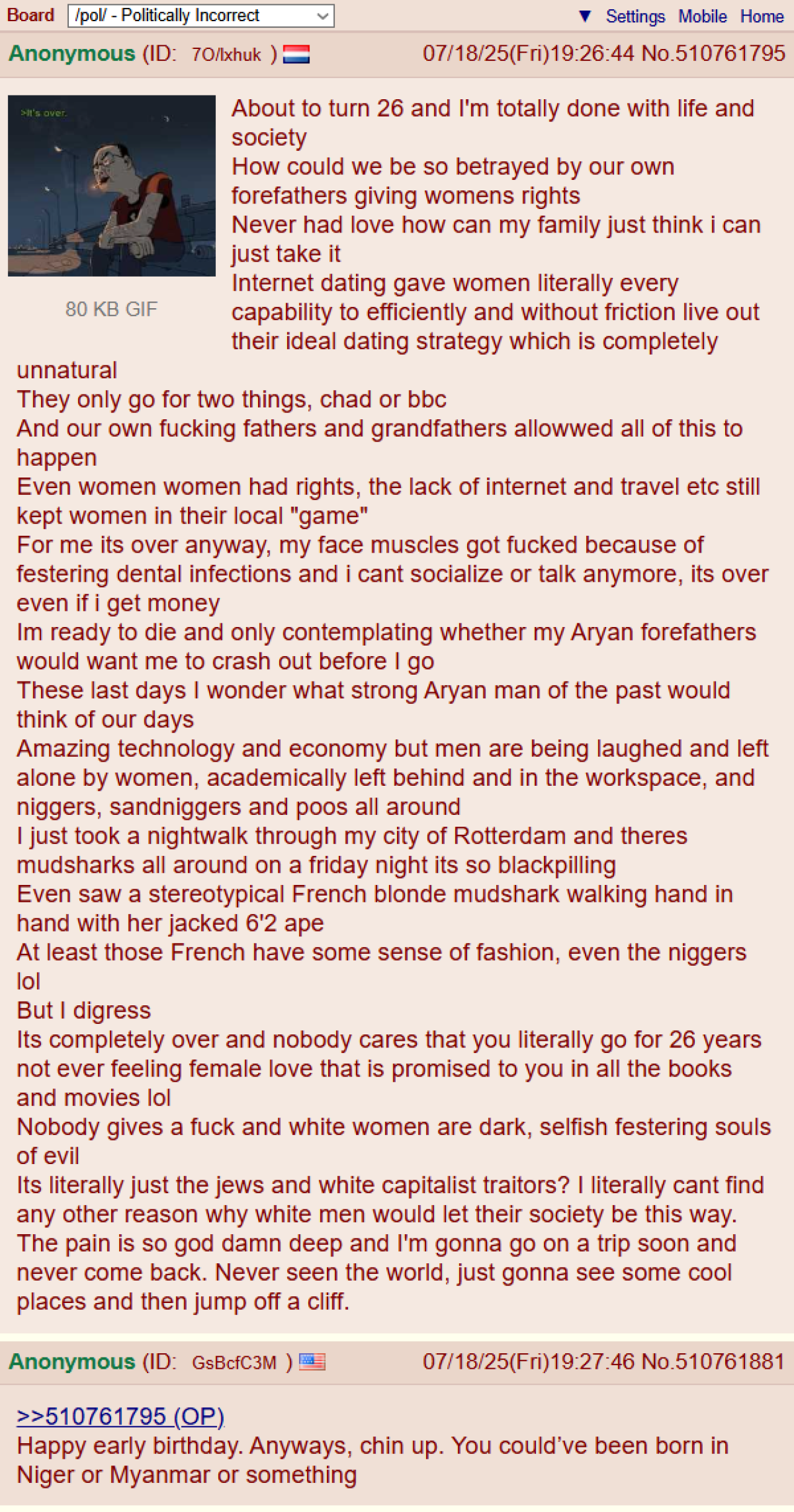 Board /pol/ - Politically Incorrect Anonymous (ID: 70/lxhuk >It's over. 80 KB GIF unnatural Settings Mobile Home 07/18/25(Fri)19:26:44 No.510761795 About to turn 26 and I'm totally done with life and society How could we be so betrayed by our own forefathers giving womens rights Never had love how can my family just think i can just take it Internet dating gave women literally every capability to efficiently and without friction live out their ideal dating strategy which is completely They only go for two things, chad or bbc And our own f------ fathers and grandfathers allowwed all of this to happen Even women women had rights, the lack of internet and travel etc still kept women in their local "game" For me its over anyway, my face muscles got f----- because of festering dental infections and i cant socialize or talk anymore, its over even if i get money Im ready to die and only contemplating whether my A---- forefathers would want me to crash out before I go These last days I wonder what strong A---- man of the past would think of our days Amazing technology and economy but men are being laughed and left alone by women, academically left behind and in the workspace, and n------, sandniggers and poos all around I just took a nightwalk through my city of Rotterdam and theres mudsharks all around on a friday night its so blackpilling Even saw a stereotypical French blonde mudshark walking hand in hand with her jacked 6'2 ape At least those French have some sense of fashion, even the n------ lol But I digress Its completely over and nobody cares that you literally go for 26 years not ever feeling female love that is promised to you in all the books and movies lol Nobody gives a f--- and white women are dark, selfish festering souls of evil Its literally just the jews and white capitalist traitors? I literally cant find any other reason why white men would let their society be this way. The pain is so god damn deep and I'm gonna go on a trip soon and never come back. Never seen the world, just gonna see some cool places and then jump off a cliff. Anonymous (ID: GsBcfC3M ) >>510761795 (OP) 07/18/25(Fri)19:27:46 No.510761881 Happy early birthday. Anyways, chin up. You could've been born in Niger or Myanmar or something
