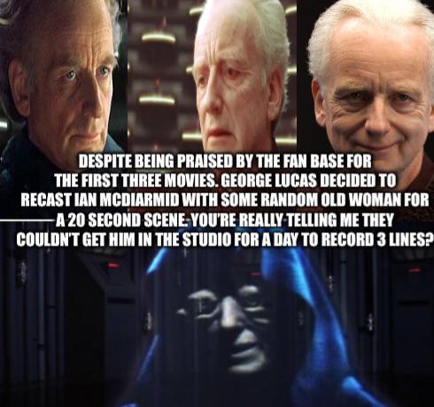 DESPITE BEING PRAISED BY THE FAN BASE FOR THE FIRST THREE MOVIES. GEORGE LUCAS DECIDED TO RECAST IAN MCDIARMID WITH SOME RANDOM OLD WOMAN FOR -A 20 SECOND SCENE YOU'RE REALLY TELLING ME THEY COULDN'T GET HIM IN THE STUDIO FOR A DAY TO RECORD 3 LINES?