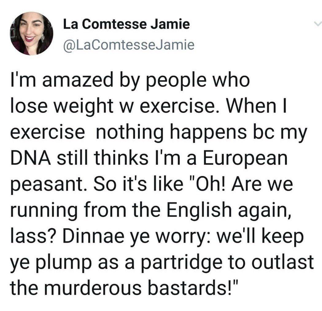 La Comtesse Jamie @LaComtesseJamie I'm amazed by people who lose weight w exercise. When I exercise nothing happens bc my DNA still thinks I'm a European peasant. So it's like "Oh! Are we running from the English again, lass? Dinnae ye worry: we'll keep ye plump as a partridge to outlast the murderous bastards!"