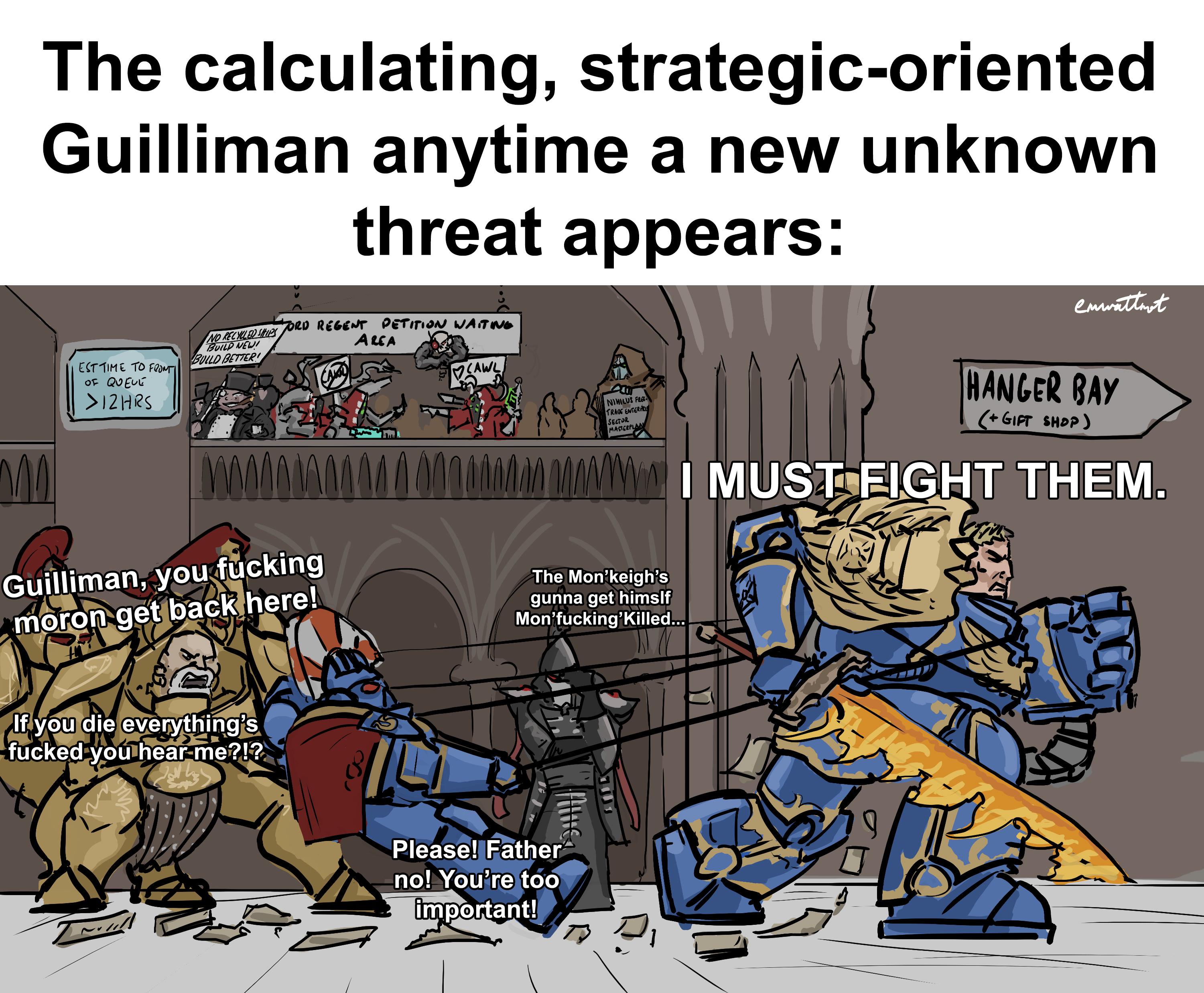 The calculating, strategic-oriented Guilliman anytime a new unknown threat appears: NO RECYCLED SHIPS EST TIME TO FRONTI OF QUEUE >12HRS BUILD NEW! BUILD BETTER! ORD REGENT PETITION WAITING AREA CALL CAWL enwattmot NIHILUS FRE TRADE ENTERPRIS SECTOR MASTERPLAN HANGER BAY (+ GIFT SHOP) MAWI MUST FIGHT THEM. Guilliman, you f------ moron get back here! The Mon❜keigh's gunna get himslf Mon'f------'Killed... If you die everything's f----- you hear me?!? Please! Father no! You're too important! J 17.00 A