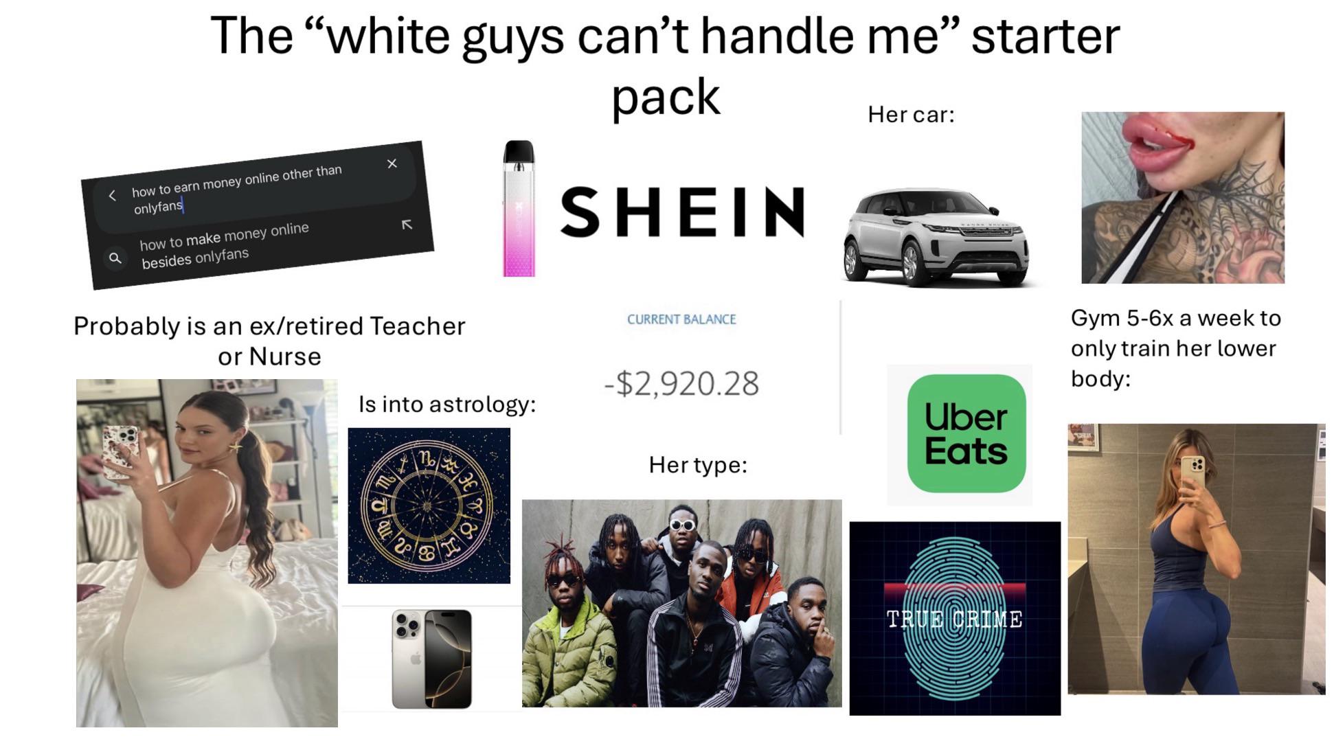 The "white guys can't handle me" starter < how to earn money online other than onlyfans how to make money online besides onlyfans K pack SHEIN Her car: Probably is an ex/retired Teacher or Nurse CURRENT BALANCE -$2,920.28 Is into astrology: Uber Eats Her type: 201 TRUE CRIME Gym 5-6x a week to only train her lower body: