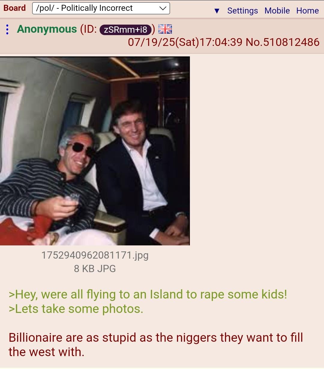 Board /pol/ - Politically Incorrect : Anonymous (ID: ZSRmm+18) ▼ Settings Mobile Home 07/19/25(Sat) 17:04:39 No.510812486 1752940962081171.jpg 8 KB JPG >Hey, were all flying to an Island to r--- some kids! >Lets take some photos. Billionaire are as stupid as the n------ they want to fill the west with.