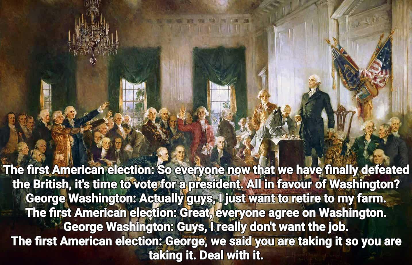 The first American election: So everyone now that we have finally defeated the British, it's time to vote for a president. All in favour of Washington? George Washington: Actually guys, I just want to retire to my farm. The first American election: Great, everyone agree on Washington. George Washington: Guys, I really don't want the job. The first American election: George, we said you are taking it so you are taking it. Deal with it.