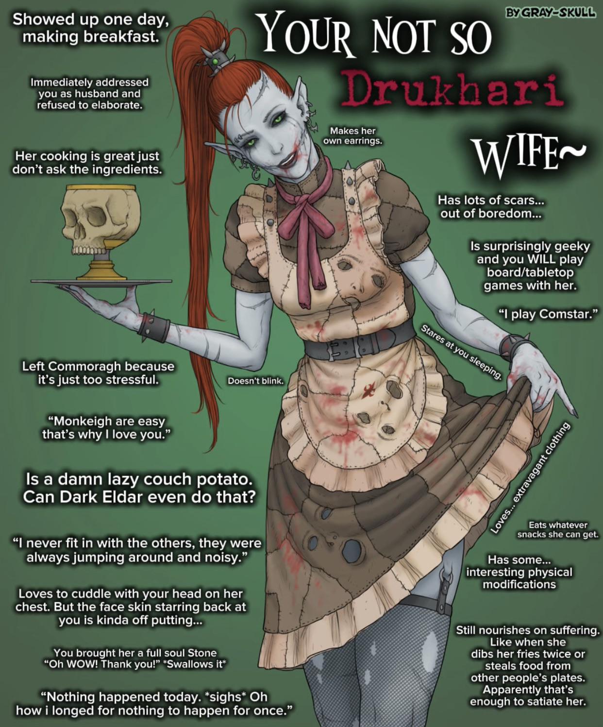Showed up one day, making breakfast. Immediately addressed you as husband and refused to elaborate. BY GRAY-SKULL YOUR NOT SO Drukhari Her cooking is great just don't ask the ingredients. Makes her own earrings. WIFE Has lots of scars... out of boredom... Is surprisingly geeky and you WILL play board/tabletop games with her. "I play Comstar." Left Commoragh because it's just too stressful. "Monkeigh are easy that's why I love you." Doesn't blink. Is a damn lazy couch potato. Can Dark Eldar even do that? "I never fit in with the others, they were always jumping around and noisy." Loves to cuddle with your head on her chest. But the face skin starring back at you is kinda off putting... You brought her a full soul Stone "Oh WOW! Thank you!" *Swallows it* "Nothing happened today. *sighs* Oh how i longed for nothing to happen for once." Stares at you sleeping. Loves... extravagant clothing Eats whatever snacks she can get. Has some... interesting physical modifications Still nourishes on suffering. Like when she dibs her fries twice or steals food from other people's plates. Apparently that's enough to satiate her.