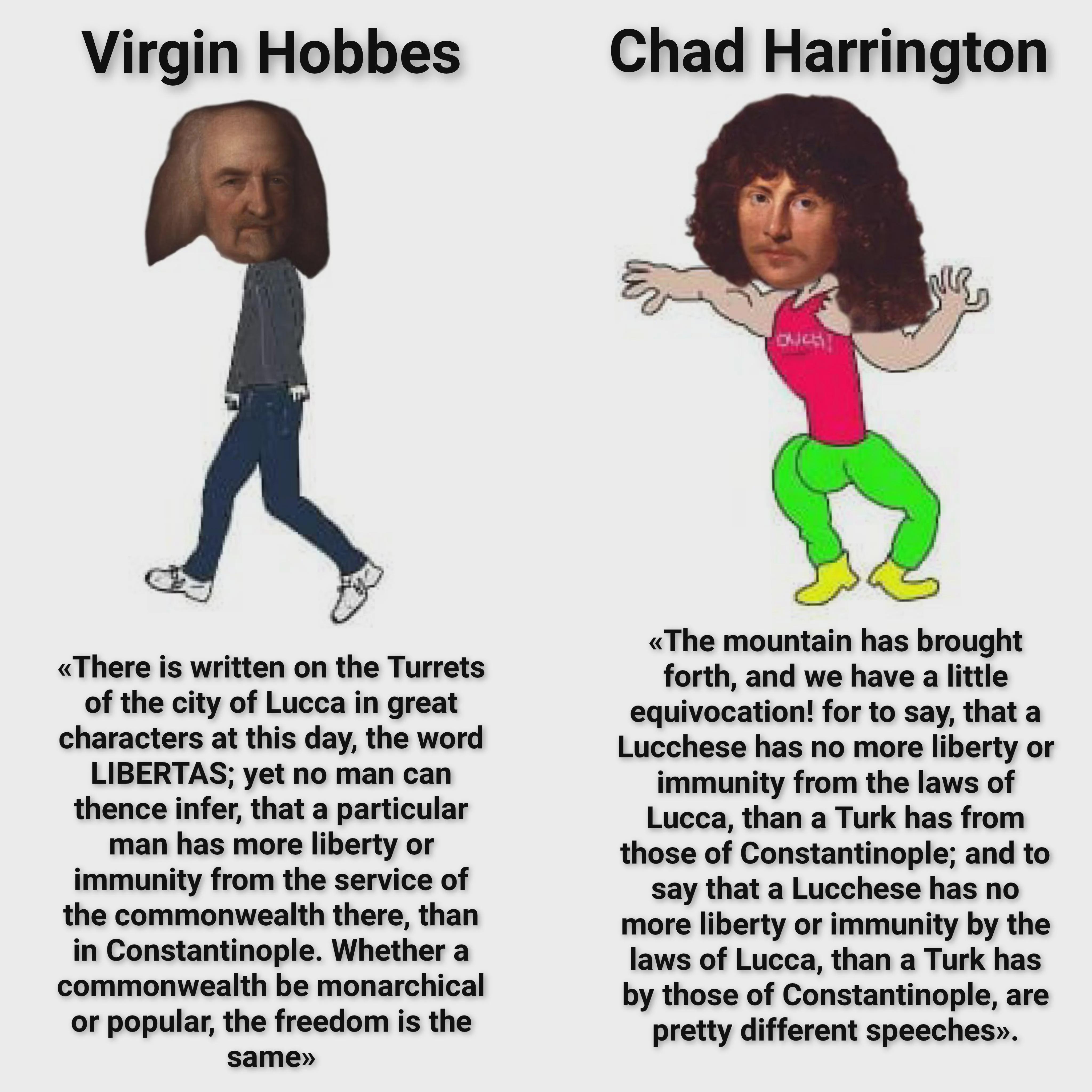 Virgin Hobbes Chad Harrington है <<There is written on the Turrets of the city of Lucca in great characters at this day, the word LIBERTAS; yet no man can thence infer, that a particular man has more liberty or immunity from the service of the commonwealth there, than in Constantinople. Whether a commonwealth be monarchical or popular, the freedom is the same>>> <<The mountain has brought forth, and we have a little equivocation! for to say, that a Lucchese has no more liberty or immunity from the laws of Lucca, than a Turk has from those of Constantinople; and to say that a Lucchese has no more liberty or immunity by the laws of Lucca, than a Turk has by those of Constantinople, are pretty different speeches>>.