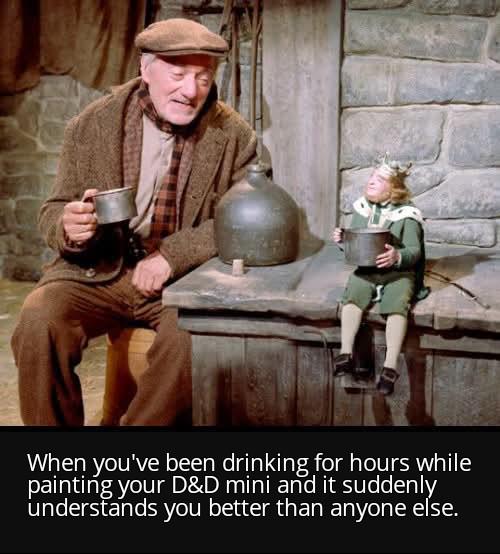 When you've been drinking for hours while painting your D&D mini and it suddenly understands you better than anyone else.