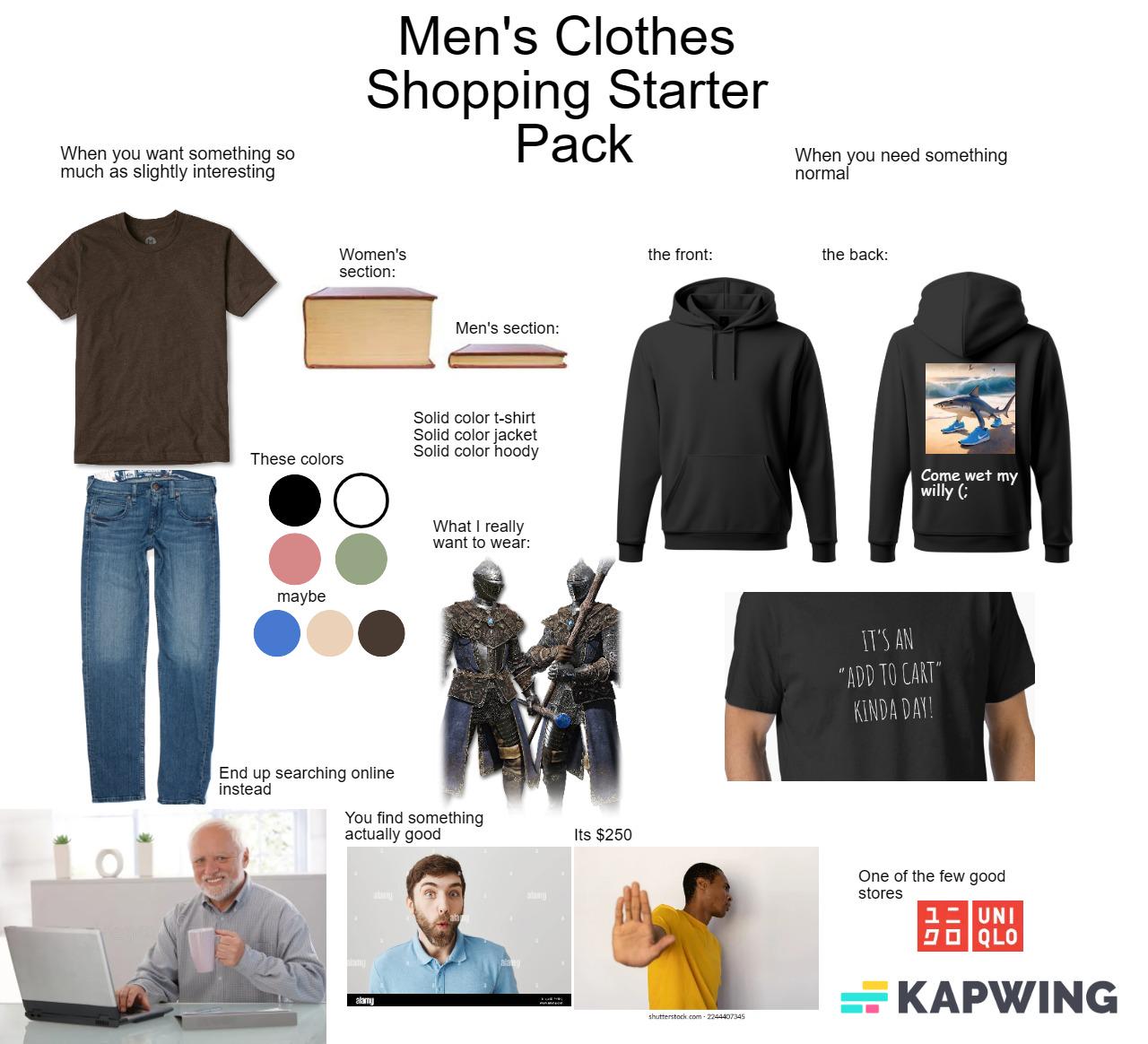 When you want something so much as slightly interesting Men's Clothes Shopping Starter Pack When you need something normal Women's section: Men's section: Solid color t-shirt Solid color jacket Solid color hoody These colors maybe End up searching online instead What I really want to wear: You find something actually good Its $250 alamy the front: the back: shutterstock.com-2244407345 Come wet my willy (; IT'S AN "ADD TO CART" KINDA DAY! One of the few good stores 1- UNI クロ QLO KAPWING