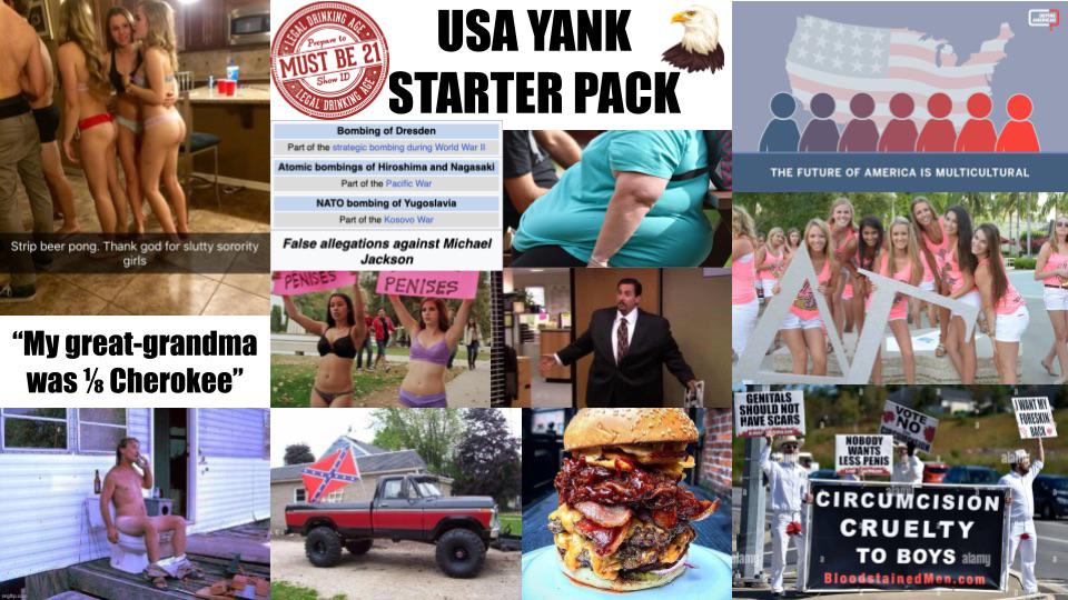 DRINKING LEGAL DR Prepare to AGE MUST BE 21 Show ID LEGAL PRINTING ASSO USA YANK STARTER PACK Bombing of Dresden Part of the strategic bombing during World War II Atomic bombings of Hiroshima and Nagasaki Part of the Pacific War NATO bombing of Yugoslavia Part of the Kosovo War Strip beer pong. Thank god for slutty sorority False allegations against Michael girls PENISES Jackson PENISES "My great-grandma was Cherokee" THE FUTURE OF AMERICA IS MULTICULTURAL GENITALS SHOULD NOT HAVE SCARS NOBODY WANTS LESS PENIS VOTE NO CIRCUMCISION CRUELTY TO BOYS alamy Bloodstained Men.com FORESKIN BACK