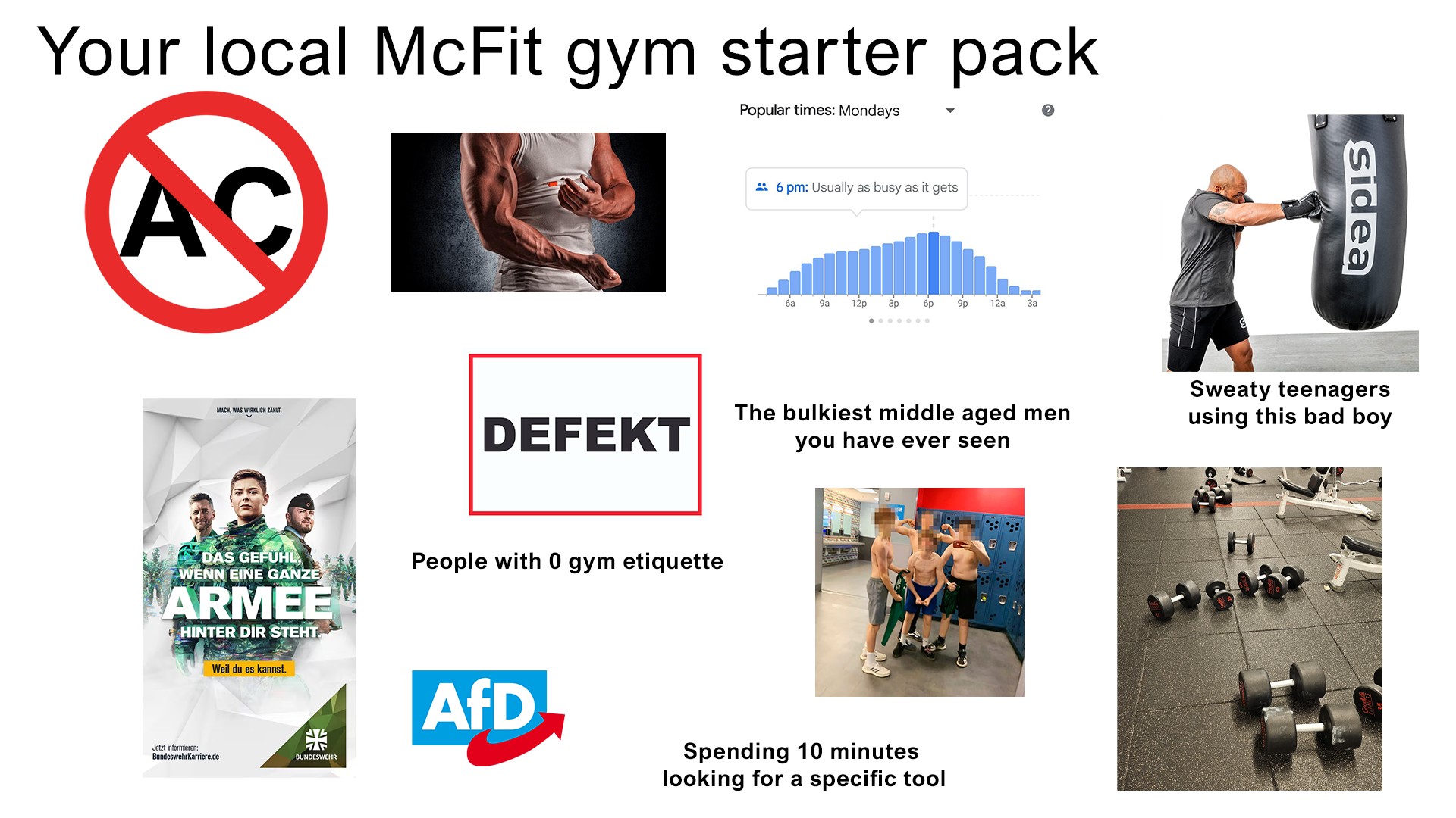 Your local McFit gym starter pack AC Popular times: Mondays 6 pm: Usually as busy as it gets MACH, WAS WIRKLICH ZÄHLT. ба 9a 12p 3p бр 9p 12a За Sidea DEFEKT The bulkiest middle aged men you have ever seen Sweaty teenagers using this bad boy DAS GEFÜHL, WENN EINE GANZE ARMEE HINTER DIR STEHT. People with 0 gym etiquette Jetzt informieren: BundeswehrKarriere.de Weil du es kannst. 榮 BUNDESWEHR AfD Spending 10 minutes looking for a specific tool