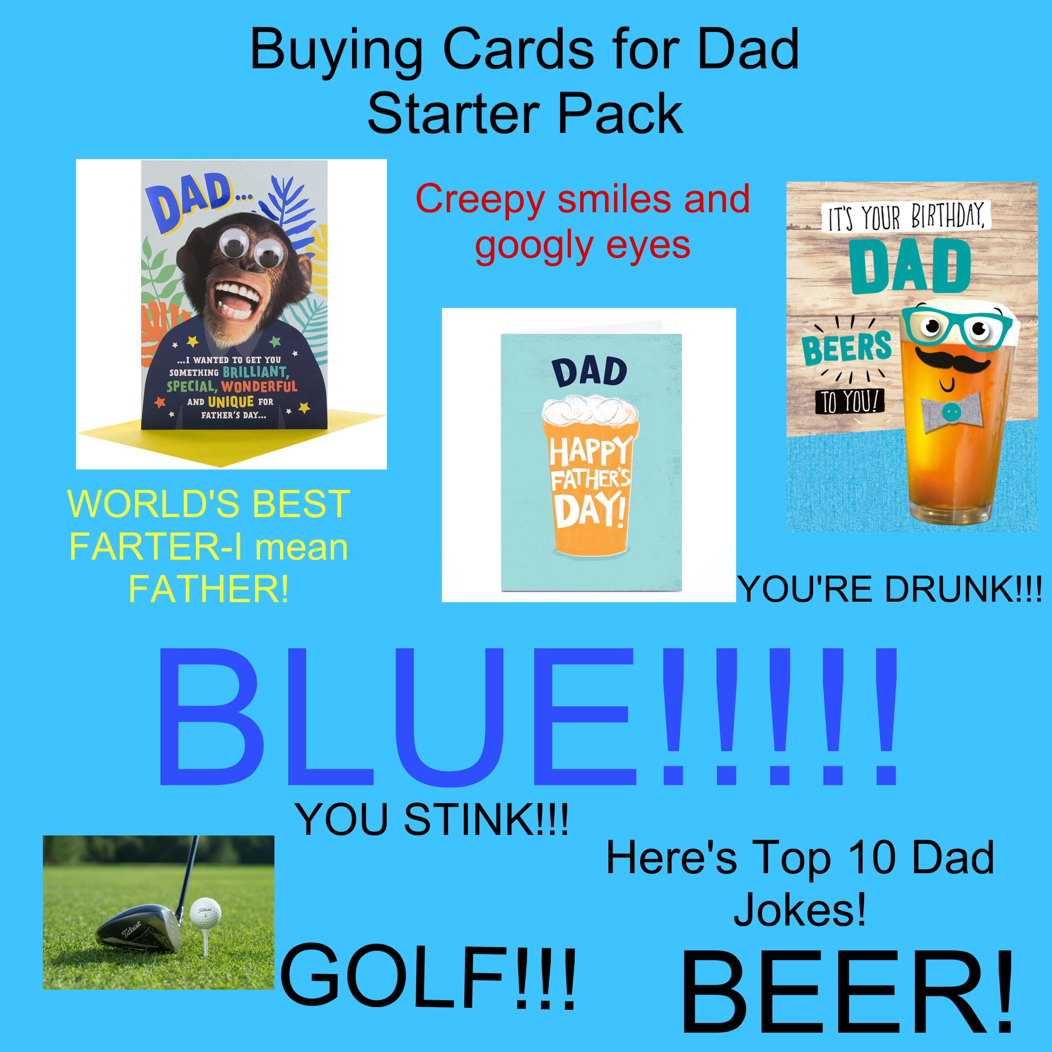 Titleist DAD... Buying Cards for Dad ...I WANTED TO GET YOU SOMETHING BRILLIANT, SPECIAL, WONDERFUL AND UNIQUE FOR FATHER'S DAY... WORLD'S BEST FARTER-I mean FATHER! Starter Pack Creepy smiles and googly eyes DAD HAPPY FATHER'S DAY! IT'S YOUR BIRTHDAY, DAD BEERS TO YOU! YOU'RE DRUNK!!! BLUE!!!!! Titleist 1 YOU STINK!!! Here's Top 10 Dad Jokes! GOLF!!! BEER!