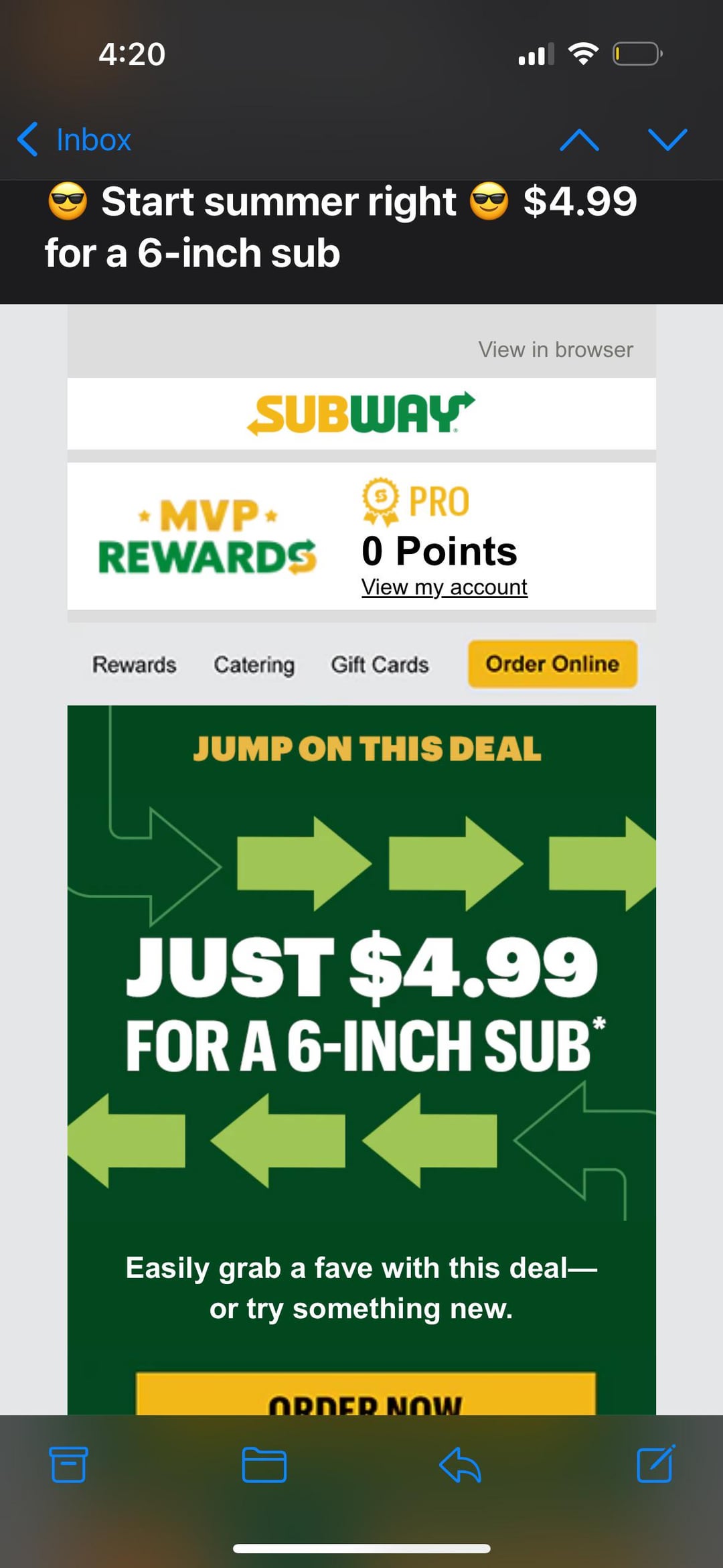 4:20 Inbox Start summer right for a 6-inch sub 目 $4.99 View in browser SUBWAY MVP⭑ REWARDS PRO 0 Points View my account Rewards Catering Gift Cards Order Online JUMP ON THIS DEAL JUST $4.99 FOR A 6-INCH SUB* Easily grab a fave with this deal― or try something new. ORDER NOW