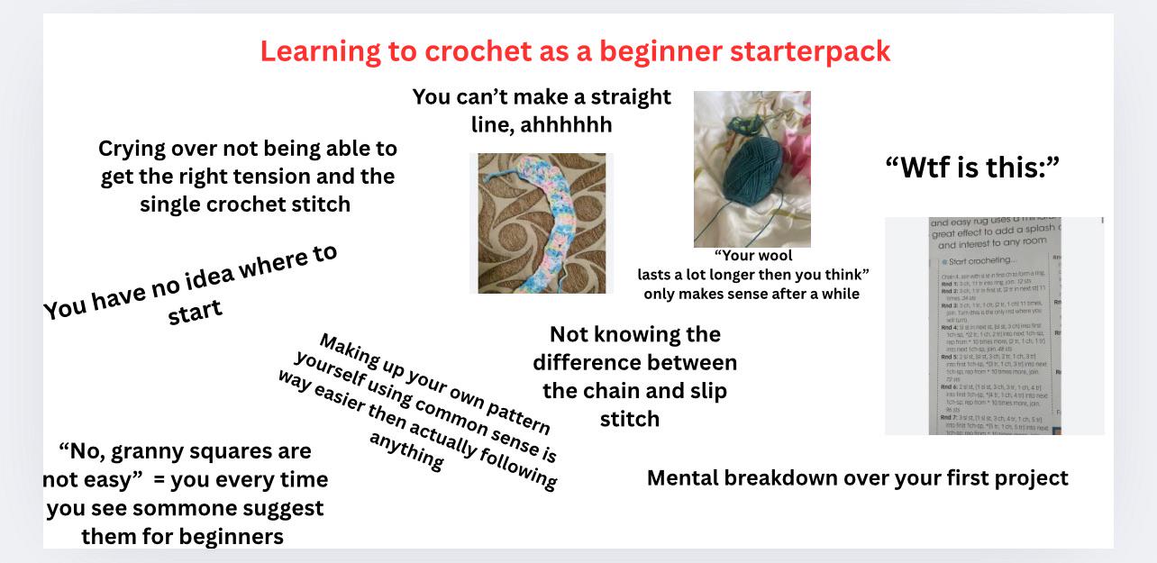 "W-- is this:" Learning to crochet as a beginner starterpack Crying over not being able to get the right tension and the single crochet stitch You have no idea where to start You can't make a straight line, ahhhhhh "Your wool lasts a lot longer then you think" only makes sense after a while Not knowing the difference between the chain and slip stitch Making up your own pattern yourself using common sense is way easier then actually following anything "No, granny squares are not easy" you every time you see sommone suggest them for beginners and easy rug uses u great effect to add a splash i and interest to any room Start crocheting... Rad 20 Read 2:3ck, 1 mg on 12 sts fist at in next st 1,10.111 the only when you 101 phim 10 times mom, 1ch 1.05 Rnd 5:2st st.3 2 1 cham cho from Red & 2, 1, 33, 1040 A nee tos repom 10smes mone, join 13ch 49, 1 ch 10% S Mental breakdown over your first project