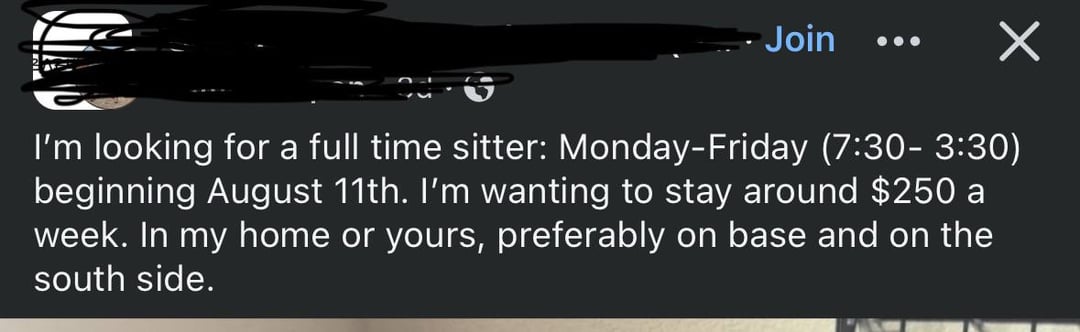 Join I'm looking for a full time sitter: Monday-Friday (7:30-3:30) beginning August 11th. I'm wanting to stay around $250 a week. In my home or yours, preferably on base and on the south side.