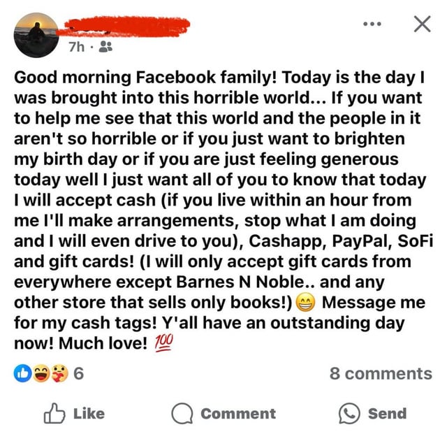 7h. Good morning Facebook family! Today is the day I was brought into this horrible world... If you want to help me see that this world and the people in it aren't so horrible or if you just want to brighten my birth day or if you are just feeling generous today well I just want all of you to know that today I will accept cash (if you live within an hour from me I'll make arrangements, stop what I am doing and I will even drive to you), Cashapp, PayPal, SoFi and gift cards! (I will only accept gift cards from everywhere except Barnes N Noble.. and any other store that sells only books!) Message me for my cash tags! Y'all have an outstanding day now! Much love! 100 6 Like 8 comments Comment Send