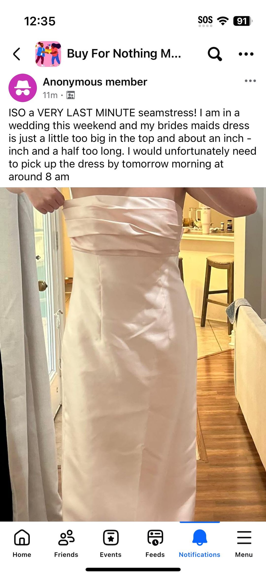 12:35 SOS 91 Buy For Nothing M... Anonymous member 11m ૧ ISO a VERY LAST MINUTE seamstress! I am in a wedding this weekend and my brides maids dress is just a little too big in the top and about an inch. inch and a half too long. I would unfortunately need to pick up the dress by tomorrow morning at around 8 am g = Home Friends Events Feeds Notifications Menu