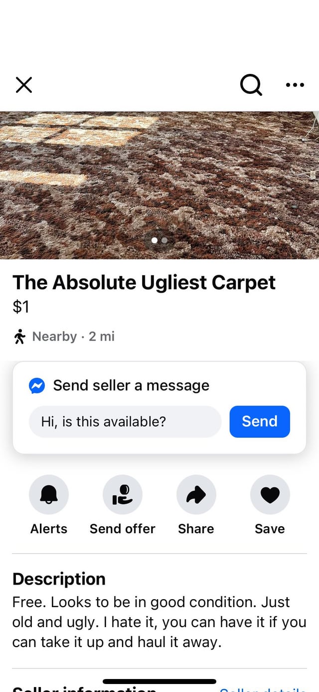 Х Q The Absolute Ugliest Carpet $1 Nearby 2 mi ✔ Send seller a message Hi, is this available? Send Alerts Send offer Share Save Description Free. Looks to be in good condition. Just old and ugly. I hate it, you can have it if you can take it up and haul it away.