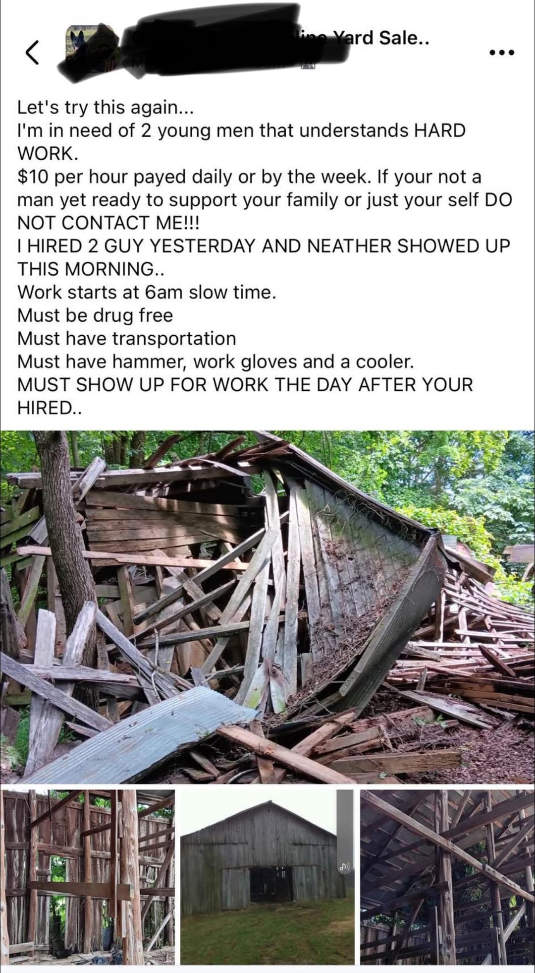 ine Yard Sale.. Let's try this again... I'm in need of 2 young men that understands HARD WORK. $10 per hour payed daily or by the week. If your not al Iman yet ready to support your family or just your self DO NOT CONTACT ME!!! I HIRED 2 GUY YESTERDAY AND NEATHER SHOWED UP THIS MORNING.. Work starts at 6am slow time. Must be drug free Must have transportation Must have hammer, work gloves and a cooler. MUST SHOW UP FOR WORK THE DAY AFTER YOUR HIRED..