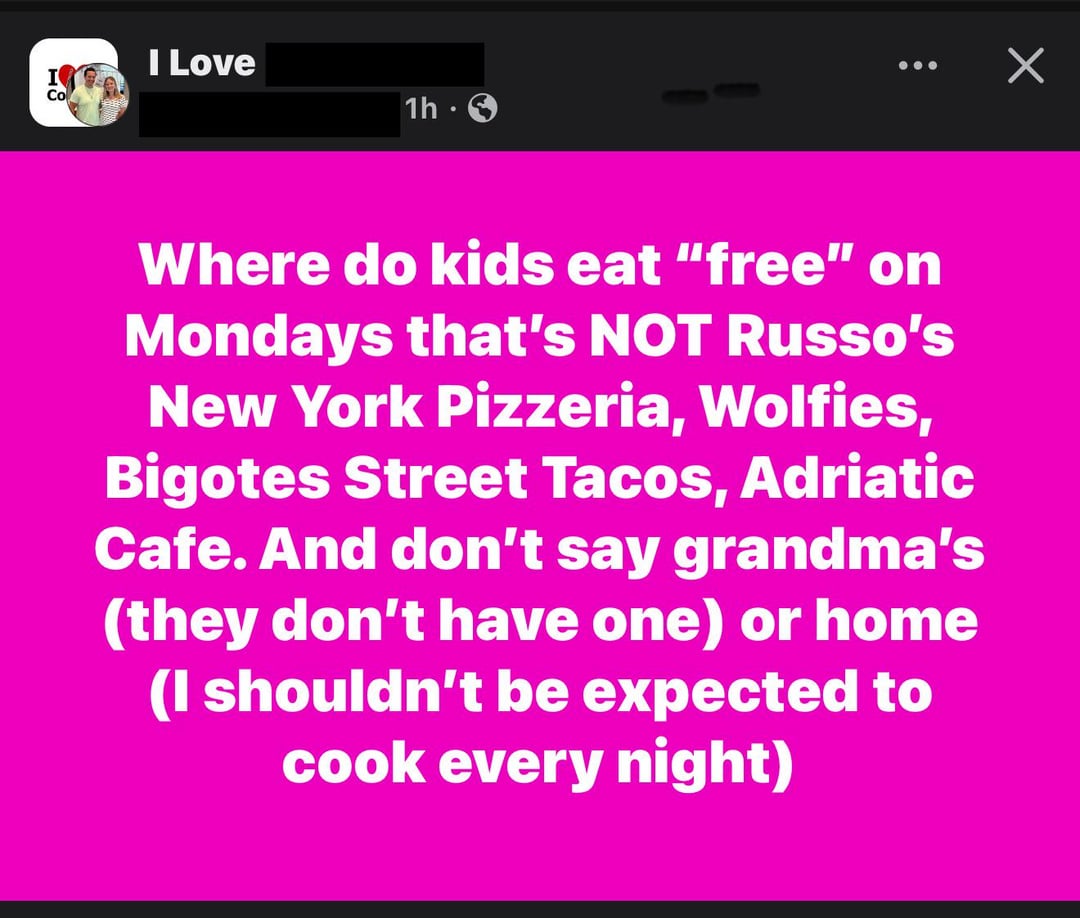 I Love Co 1h Х Where do kids eat "free" on Mondays that's NOT Russo's New York Pizzeria, Wolfies, Bigotes Street Tacos, Adriatic Cafe. And don't say grandma's (they don't have one) or home (I shouldn't be expected to cook every night)