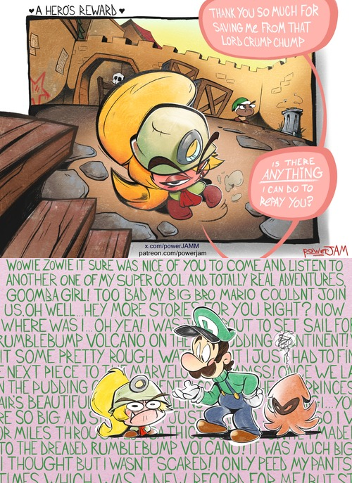 A HERO'S REWARD. THANK YOU SO MUCH FOR SAVING ME FROM THAT LORD CRUMP CHUMP IS THERE ANYTHING I CAN DO TO REPAY YOU? x.com/powerJAMM patreon.com/powerjam PoweJAM WOWIE ZOWIE IT SURE WAS NICE OF YOU TO COME AND LISTEN TO ANOTHER ONE OF MY SUPER COOL AND TOTALLY REAL ADVENTURES, GOOMBA GIRL! TOO BAD MY BIG BRO MARIO COULDNT JOIN US.OH WELL HEY MORE STORIE FOR YOU RIGHT? NOW WHERE WAS I... OH YEA! I WAS T RUMBLEBUMP VOLCANO ON THE IT SOME PRETTY ROUGH WAT OUT TO SET SAIL FOR DDING NTINENT! ITI JUST HAD TO FIN ASS! ONCE WE LA NEXT PIECE TO MARVELO N THE PUDDING OVENTS AIR'S BEAUTIFU RE SO BIG AND S JUST OR MILES THROU SATHIC PRINCES ...YO 301V MADE TO THE DREADED RUMBLEBUMP VOLCANO! IT WAS MUCH BIG I THOUGHT BUT I WASNT SCARED! I ONLY PEED MY PANTS TIMES WHICH WAS A NEW RECODA FOR MELBUT ST