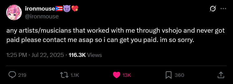 ironmouse @ironmouse 0 any artists/musicians that worked with me through vshojo and never got paid please contact me asap so i can get you paid. im so sorry. 1:25 PM. Jul 22, 2025 116.3K Views 219 ↓ 1.1K 13K 360