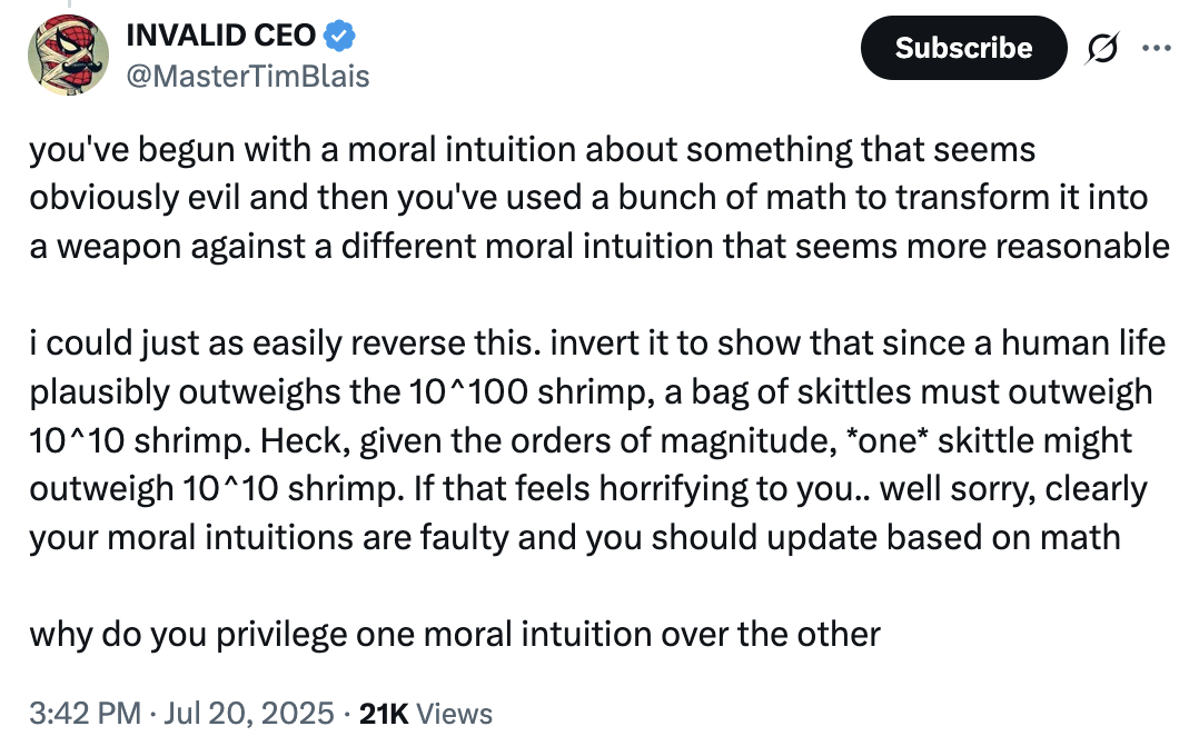 X user @MasterTimBlais criticizied @morallawwithin's article by arguing that they arbitrarily privilege one moral intuition (that shrimp suffering matters) over another (that human life outweighs shrimp). They argue that a more intuitive basis would be to think that "since a human life plausibly outweighs the 10^100 shrimp, a bag of skittles must outweigh 10^10 shrimp."