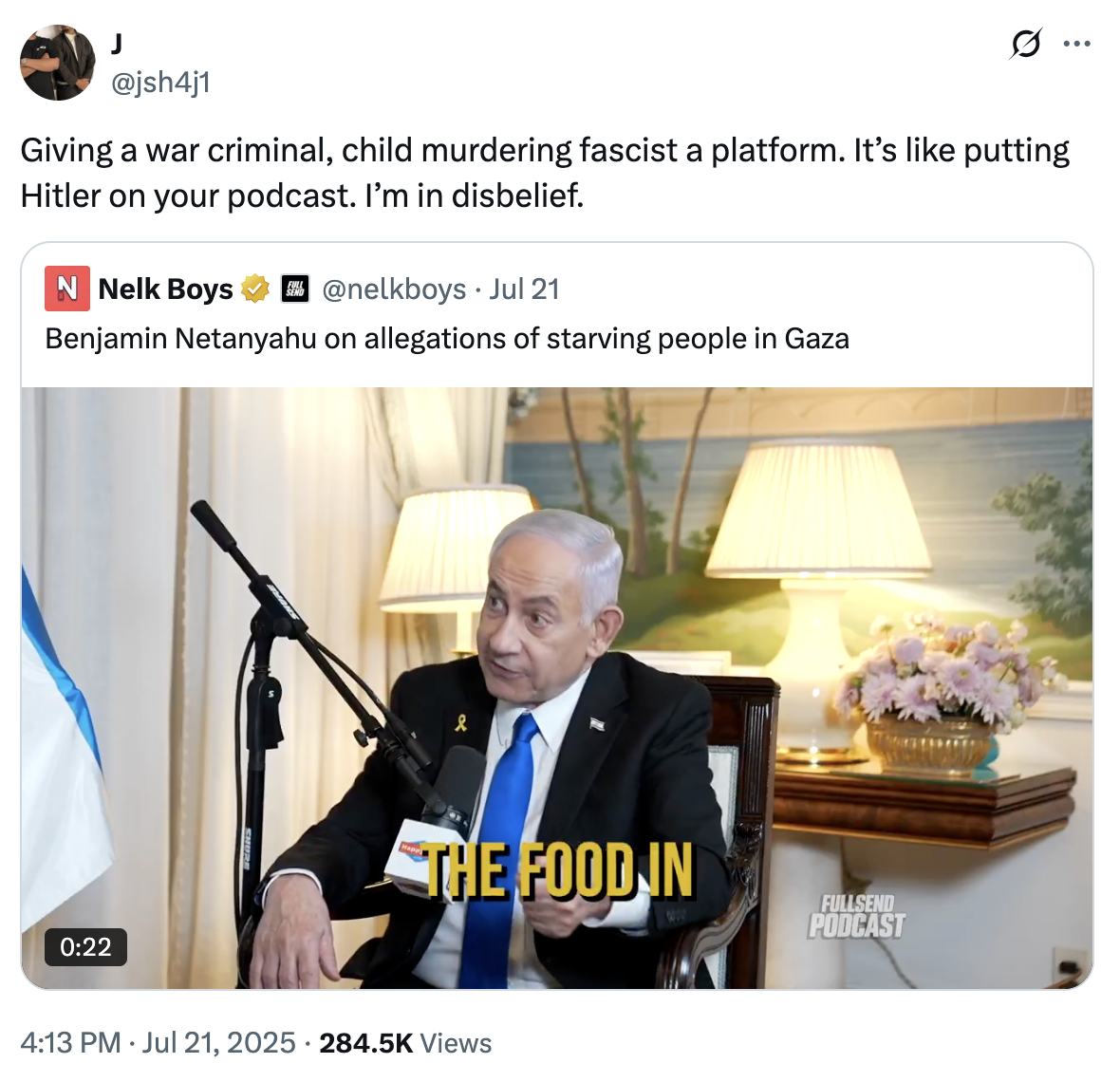 @jsh4j1 Ø .. ... Giving a war criminal, child murdering fascist a platform. It's like putting Hitler on your podcast. I'm in disbelief. N Nelk Boys @nelkboys • Jul 21 Benjamin Netanyahu on allegations of starving people in Gaza 0:22 & THE FOOD IN 4:13 PM Jul 21, 2025 284.5K Views • FULLSEND PODCAST